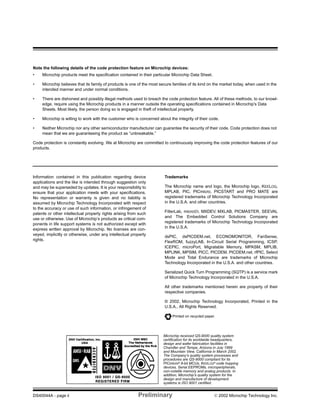 DS40044A - page ii Preliminary  2002 Microchip Technology Inc.
Information contained in this publication regarding device
applications and the like is intended through suggestion only
and may be superseded by updates. It is your responsibility to
ensure that your application meets with your specifications.
No representation or warranty is given and no liability is
assumed by Microchip Technology Incorporated with respect
to the accuracy or use of such information, or infringement of
patents or other intellectual property rights arising from such
use or otherwise. Use of Microchip’s products as critical com-
ponents in life support systems is not authorized except with
express written approval by Microchip. No licenses are con-
veyed, implicitly or otherwise, under any intellectual property
rights.
Trademarks
The Microchip name and logo, the Microchip logo, KEELOQ,
MPLAB, PIC, PICmicro, PICSTART and PRO MATE are
registered trademarks of Microchip Technology Incorporated
in the U.S.A. and other countries.
FilterLab, microID, MXDEV, MXLAB, PICMASTER, SEEVAL
and The Embedded Control Solutions Company are
registered trademarks of Microchip Technology Incorporated
in the U.S.A.
dsPIC, dsPICDEM.net, ECONOMONITOR, FanSense,
FlexROM, fuzzyLAB, In-Circuit Serial Programming, ICSP,
ICEPIC, microPort, Migratable Memory, MPASM, MPLIB,
MPLINK, MPSIM, PICC, PICDEM, PICDEM.net, rfPIC, Select
Mode and Total Endurance are trademarks of Microchip
Technology Incorporated in the U.S.A. and other countries.
Serialized Quick Turn Programming (SQTP) is a service mark
of Microchip Technology Incorporated in the U.S.A.
All other trademarks mentioned herein are property of their
respective companies.
© 2002, Microchip Technology Incorporated, Printed in the
U.S.A., All Rights Reserved.
Printed on recycled paper.
Microchip received QS-9000 quality system
certification for its worldwide headquarters,
design and wafer fabrication facilities in
Chandler and Tempe, Arizona in July 1999
and Mountain View, California in March 2002.
The Company’s quality system processes and
procedures are QS-9000 compliant for its
PICmicro®
8-bit MCUs, KEELOQ®
code hopping
devices, Serial EEPROMs, microperipherals,
non-volatile memory and analog products. In
addition, Microchip’s quality system for the
design and manufacture of development
systems is ISO 9001 certified.
Note the following details of the code protection feature on Microchip devices:
• Microchip products meet the specification contained in their particular Microchip Data Sheet.
• Microchip believes that its family of products is one of the most secure families of its kind on the market today, when used in the
intended manner and under normal conditions.
• There are dishonest and possibly illegal methods used to breach the code protection feature. All of these methods, to our knowl-
edge, require using the Microchip products in a manner outside the operating specifications contained in Microchip's Data
Sheets. Most likely, the person doing so is engaged in theft of intellectual property.
• Microchip is willing to work with the customer who is concerned about the integrity of their code.
• Neither Microchip nor any other semiconductor manufacturer can guarantee the security of their code. Code protection does not
mean that we are guaranteeing the product as “unbreakable.”
Code protection is constantly evolving. We at Microchip are committed to continuously improving the code protection features of our
products.
 