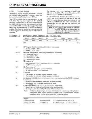PIC16F627A/628A/648A
DS40044A-page 22 Preliminary  2002 Microchip Technology Inc.
4.2.2.1 STATUS Register
The STATUS register, shown in Register 4-1, contains
the arithmetic status of the ALU; the RESET status and
the bank select bits for data memory (SRAM).
The STATUS register can be the destination for any
instruction, like any other register. If the STATUS
register is the destination for an instruction that affects
the Z, DC or C bits, then the write to these three bits is
disabled. These bits are set or cleared according to the
device logic. Furthermore, the TO and PD bits are non-
writable. Therefore, the result of an instruction with the
STATUS register as destination may be different than
intended.
For example, CLRF STATUS will clear the upper-three
bits and set the Z bit. This leaves the status register
as “000uu1uu” (where u = unchanged).
It is recommended, therefore, that only BCF, BSF,
SWAPF and MOVWF instructions are used to alter the
STATUS register because these instructions do not
affect any STATUS bit. For other instructions, not
affecting any STATUS bits, see the “Instruction Set
Summary”.
REGISTER 4-1: STATUS REGISTER (ADDRESS: 03h, 83h, 103h, 183h)
Note 1: The C and DC bits operate as a Borrow
and Digit Borrow out bit, respectively, in
subtraction. See the SUBLW and SUBWF
instructions for examples.
R/W-0 R/W-0 R/W-0 R-1 R-1 R/W-x R/W-x R/W-x
IRP RP1 RP0 TO PD Z DC C
bit 7 bit 0
bit 7 IRP: Register Bank Select bit (used for indirect addressing)
1 = Bank 2, 3 (100h - 1FFh)
0 = Bank 0, 1 (00h - FFh)
bit 6-5 RP1:RP0: Register Bank Select bits (used for direct addressing)
00 = Bank 0 (00h - 7Fh)
01 = Bank 1 (80h - FFh)
10 = Bank 2 (100h - 17Fh)
11 = Bank 3 (180h - 1FFh)
bit 4 TO: Time out bit
1 = After power-up, CLRWDT instruction, or SLEEP instruction
0 = A WDT time out occurred
bit 3 PD: Power-down bit
1 = After power-up or by the CLRWDT instruction
0 = By execution of the SLEEP instruction
bit 2 Z: Zero bit
1 = The result of an arithmetic or logic operation is zero
0 = The result of an arithmetic or logic operation is not zero
bit 1 DC: Digit carry/borrow bit (ADDWF, ADDLW,SUBLW,SUBWF instructions) (for borrow the polarity
is reversed)
1 = A carry-out from the 4th low order bit of the result occurred
0 = No carry-out from the 4th low order bit of the result
bit 0 C: Carry/borrow bit (ADDWF, ADDLW,SUBLW,SUBWF instructions)
1 = A carry-out from the Most Significant bit of the result occurred
0 = No carry-out from the Most Significant bit of the result occurred
Note: For borrow, the polarity is reversed. A subtraction is executed by adding the two’s
complement of the second operand. For rotate (RRF, RLF) instructions, this bit is
loaded with either the high or low order bit of the source register.
Legend:
R = Readable bit W = Writable bit U = Unimplemented bit, read as ‘0’
-n = Value at POR ’1’ = Bit is set ’0’ = Bit is cleared x = Bit is unknown
 
