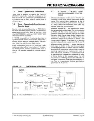  2002 Microchip Technology Inc. Preliminary DS40044A-page 49
PIC16F627A/628A/648A
7.1 Timer1 Operation in Timer Mode
Timer mode is selected by clearing the TMR1CS
(T1CON<1>) bit. In this mode, the input clock to the
timer is FOSC/4. The synchronize control bit T1SYNC
(T1CON<2>) has no effect since the internal clock is
always in sync.
7.2 Timer1 Operation in Synchronized
Counter Mode
Counter mode is selected by setting bit TMR1CS. In
this mode the TMR1 register pair value increments on
every rising edge of clock input on pin RB7/T1OSI
when bit T1OSCEN is set or pin RB6/T1OSO/T1CKI
when bit T1OSCEN is cleared.
If T1SYNC is cleared, then the external clock input is
synchronized with internal phase clocks. The synchro-
nization is done after the prescaler stage. The pres-
caler stage is an asynchronous ripple-counter.
In this configuration, during SLEEP mode, the TMR1
register pair value will not increment even if the exter-
nal clock is present, since the synchronization circuit is
shut off. The prescaler however will continue to incre-
ment.
7.2.1 EXTERNAL CLOCK INPUT TIMING
FOR SYNCHRONIZED COUNTER
MODE
When an external clock input is used for Timer1 in syn-
chronized Counter mode, it must meet certain require-
ments. The external clock requirement is due to
internal phase clock (Tosc) synchronization. Also, there
is a delay in the actual incrementing of the TMR1 reg-
ister pair value after synchronization.
When the prescaler is 1:1, the external clock input is
the same as the prescaler output. The synchronization
of T1CKI with the internal phase clocks is accom-
plished by sampling the prescaler output on the Q2 and
Q4 cycles of the internal phase clocks. Therefore, it is
necessary for T1CKI to be high for at least 2Tosc (and
a small RC delay of 20 ns) and low for at least 2Tosc
(and a small RC delay of 20 ns). Refer to the appropri-
ate electrical specifications, parameters 45, 46, and 47.
When a prescaler other than 1:1 is used, the external
clock input is divided by the asynchronous ripple-
counter type prescaler so that the prescaler output is
symmetrical. In order for the external clock to meet the
sampling requirement, the ripple-counter must be
taken into account. Therefore, it is necessary for T1CKI
to have a period of at least 4Tosc (and a small RC delay
of 40 ns) divided by the prescaler value. The only
requirement on T1CKI high and low time is that they do
not violate the minimum pulse width requirements of 10
ns). Refer to the appropriate electrical specifications,
parameters 45, 46, and 47.
FIGURE 7-1: TIMER1 BLOCK DIAGRAM
TMR1H TMR1L
T1OSC
T1SYNC
TMR1CS
T1CKPS1:T1CKPS0
SLEEP Input
T1OSCEN
Enable
Oscillator(1)
FOSC/4
Internal
Clock
TMR1ON
Prescaler
1, 2, 4, 8
Synchronize
det
1
0
0
1
Synchronized
Clock Input
2
RB6/T1OSO/T1CKI
RB7/T1OSI
Note 1: When the T1OSCEN bit is cleared, the inverter and feedback resistor are turned off. This eliminates power drain.
Set flag bit
TMR1IF on
Overflow
TMR1
 