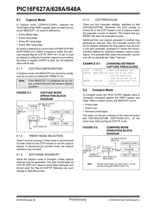 PIC16F627A/628A/648A
DS40044A-page 56 Preliminary  2002 Microchip Technology Inc.
9.1 Capture Mode
In Capture mode, CCPR1H:CCPR1L captures the
16-bit value of the TMR1 register when an event occurs
on pin RB3/CCP1. An event is defined as:
• Every falling edge
• Every rising edge
• Every 4th rising edge
• Every 16th rising edge
An event is selected by control bits CCP1M3:CCP1M0
(CCP1CON<3:0>). When a capture is made, the inter-
rupt request flag bit CCP1IF (PIR1<2>) is set. It must
be cleared in software. If another capture occurs before
the value in register CCPR1 is read, the old captured
value will be lost.
9.1.1 CCP PIN CONFIGURATION
In Capture mode, the RB3/CCP1 pin should be config-
ured as an input by setting the TRISB<3> bit.
FIGURE 9-1: CAPTURE MODE
OPERATION BLOCK
DIAGRAM
9.1.2 TIMER1 MODE SELECTION
Timer1 must be running in Timer mode or synchronized
Counter mode for the CCP module to use the capture
feature. In Asynchronous Counter mode, the capture
operation may not work.
9.1.3 SOFTWARE INTERRUPT
When the Capture mode is changed, a false capture
interrupt may be generated. The user should keep bit
CCP1IE (PIE1<2>) clear to avoid false interrupts and
should clear the flag bit CCP1IF following any such
change in Operating mode.
9.1.4 CCP PRESCALER
There are four prescaler settings, specified by bits
CCP1M3:CCP1M0. Whenever the CCP module is
turned off, or the CCP module is not in Capture mode,
the prescaler counter is cleared. This means that any
RESET will clear the prescaler counter.
Switching from one capture prescaler to another may
generate an interrupt. Also, the prescaler counter will
not be cleared, therefore the first capture may be from
a non-zero prescaler. Example 9-1 shows the recom-
mended method for switching between capture pres-
calers. This example also clears the prescaler counter
and will not generate the “false” interrupt.
EXAMPLE 9-1: CHANGING BETWEEN
CAPTURE PRESCALERS
9.2 Compare Mode
In Compare mode, the 16-bit CCPR1 register value is
constantly compared against the TMR1 register pair
value. When a match occurs, the RB3/CCP1 pin is:
• Driven High
• Driven Low
• Remains Unchanged
The action on the pin is based on the value of control
bits CCP1M3:CCP1M0 (CCP1CON<3:0>). At the
same time, interrupt flag bit CCP1IF is set.
FIGURE 9-2: COMPARE MODE
OPERATION BLOCK
DIAGRAM
Note: If the RB3/CCP1 is configured as an out-
put, a write to the port can cause a capture
condition.
CCPR1H CCPR1L
TMR1H TMR1L
Set flag bit CCP1IF
(PIR1<2>)
Capture
Enable
Q’s
CCP1CON<3:0>
RB3/CCP1
Prescaler
³ 1, 4, 16
and
edge detect
Pin
CLRF CCP1CON ;Turn CCP module off
MOVLW NEW_CAPT_PS ;Load the W reg with
; the new prescaler
; mode value and CCP ON
MOVWF CCP1CON ;Load CCP1CON with this
; value
CCPR1H CCPR1L
TMR1H TMR1L
Comparator
Q S
R
Output
Logic
Set flag bit CCP1IF
(PIR1<2>)
matchRB3/CCP1
TRISB<3>
CCP1CON<3:0>
Mode Select
Output Enable
Pin
Note: Special event trigger will reset Timer1, but not
set interrupt flag bit TMR1IF (PIR1<0>)
 