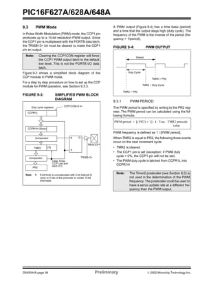 PIC16F627A/628A/648A
DS40044A-page 58 Preliminary  2002 Microchip Technology Inc.
9.3 PWM Mode
In Pulse Width Modulation (PWM) mode, the CCP1 pin
produces up to a 10-bit resolution PWM output. Since
the CCP1 pin is multiplexed with the PORTB data latch,
the TRISB<3> bit must be cleared to make the CCP1
pin an output.
Figure 9-3 shows a simplified block diagram of the
CCP module in PWM mode.
For a step by step procedure on how to set up the CCP
module for PWM operation, see Section 9.3.3.
FIGURE 9-3: SIMPLIFIED PWM BLOCK
DIAGRAM
A PWM output (Figure 9-4) has a time base (period)
and a time that the output stays high (duty cycle). The
frequency of the PWM is the inverse of the period (fre-
quency = 1/period).
FIGURE 9-4: PWM OUTPUT
9.3.1 PWM PERIOD
The PWM period is specified by writing to the PR2 reg-
ister. The PWM period can be calculated using the fol-
lowing formula:
PWM frequency is defined as 1 / [PWM period].
When TMR2 is equal to PR2, the following three events
occur on the next increment cycle:
• TMR2 is cleared
• The CCP1 pin is set (exception: if PWM duty
cycle = 0%, the CCP1 pin will not be set)
• The PWM duty cycle is latched from CCPR1L into
CCPR1H
Note: Clearing the CCP1CON register will force
the CCP1 PWM output latch to the default
low level. This is not the PORTB I/O data
latch.
CCPR1L
CCPR1H (Slave)
Comparator
TMR2
Comparator
PR2
(1)
R Q
S
Duty cycle registers CCP1CON<5:4>
Clear Timer,
CCP1 pin and
latch D.C.
TRISB<3>
RB3/CCP1
Note 1: 8-bit timer is concatenated with 2-bit internal Q
clock or 2 bits of the prescaler to create 10-bit
time-base.
Note: The Timer2 postscaler (see Section 8.0) is
not used in the determination of the PWM
frequency. The postscaler could be used to
have a servo update rate at a different fre-
quency than the PWM output.
Period
Duty Cycle
TMR2 = PR2
TMR2 = Duty Cycle
TMR2 = PR2
PWM period PR2( ) 1+[ ] 4⋅ ⋅= Tosc TMR2 prescale⋅
value
 
