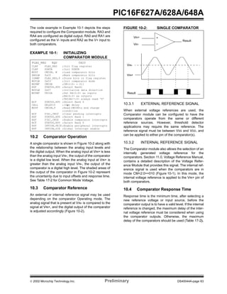  2002 Microchip Technology Inc. Preliminary DS40044A-page 63
PIC16F627A/628A/648A
The code example in Example 10-1 depicts the steps
required to configure the Comparator module. RA3 and
RA4 are configured as digital output. RA0 and RA1 are
configured as the V- inputs and RA2 as the V+ input to
both comparators.
EXAMPLE 10-1: INITIALIZING
COMPARATOR MODULE
10.2 Comparator Operation
A single comparator is shown in Figure 10-2 along with
the relationship between the analog input levels and
the digital output. When the analog input at VIN+ is less
than the analog input VIN-, the output of the comparator
is a digital low level. When the analog input at VIN+ is
greater than the analog input VIN-, the output of the
comparator is a digital high level. The shaded areas of
the output of the comparator in Figure 10-2 represent
the uncertainty due to input offsets and response time.
See Table 17-2 for Common Mode Voltage.
10.3 Comparator Reference
An external or internal reference signal may be used
depending on the comparator Operating mode. The
analog signal that is present at VIN- is compared to the
signal at VIN+, and the digital output of the comparator
is adjusted accordingly (Figure 10-2).
FIGURE 10-2: SINGLE COMPARATOR
10.3.1 EXTERNAL REFERENCE SIGNAL
When external voltage references are used, the
Comparator module can be configured to have the
comparators operate from the same or different
reference sources. However, threshold detector
applications may require the same reference. The
reference signal must be between VSS and VDD, and
can be applied to either pin of the comparator(s).
10.3.2 INTERNAL REFERENCE SIGNAL
The Comparator module also allows the selection of an
internally generated voltage reference for the
comparators. Section 11.0, Voltage Reference Manual,
contains a detailed description of the Voltage Refer-
ence Module that provides this signal. The internal ref-
erence signal is used when the comparators are in
mode CM<2:0>=010 (Figure 10-1). In this mode, the
internal voltage reference is applied to the VIN+ pin of
both comparators.
10.4 Comparator Response Time
Response time is the minimum time, after selecting a
new reference voltage or input source, before the
comparator output is to have a valid level. If the internal
reference is changed, the maximum delay of the inter-
nal voltage reference must be considered when using
the comparator outputs. Otherwise, the maximum
delay of the comparators should be used (Table 17-2).
FLAG_REG EQU 0X20
CLRF FLAG_REG ;Init flag register
CLRF PORTA ;Init PORTA
MOVF CMCON, W ;Load comparator bits
ANDLW 0xC0 ;Mask comparator bits
IORWF FLAG_REG,F ;Store bits in flag register
MOVLW 0x03 ;Init comparator mode
MOVWF CMCON ;CM<2:0> = 011
BSF STATUS,RP0 ;Select Bank1
MOVLW 0x07 ;Initialize data direction
MOVWF TRISA ;Set RA<2:0> as inputs
;RA<4:3> as outputs
;TRISA<7:5> always read ‘0’
BCF STATUS,RP0 ;Select Bank 0
CALL DELAY10 ;10µs delay
MOVF CMCON,F ;Read CMCONto end change
;condition
BCF PIR1,CMIF ;Clear pending interrupts
BSF STATUS,RP0 ;Select Bank 1
BSF PIE1,CMIE ;Enable comparator interrupts
BCF STATUS,RP0 ;Select Bank 0
BSF INTCON,PEIE ;Enable peripheral interrupts
BSF INTCON,GIE ;Global interrupt enable
–
+Vin+
Vin-
Result
Result
VIN-
VIN+
 