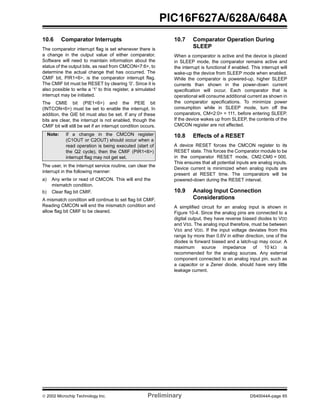  2002 Microchip Technology Inc. Preliminary DS40044A-page 65
PIC16F627A/628A/648A
10.6 Comparator Interrupts
The comparator interrupt flag is set whenever there is
a change in the output value of either comparator.
Software will need to maintain information about the
status of the output bits, as read from CMCON<7:6>, to
determine the actual change that has occurred. The
CMIF bit, PIR1<6>, is the comparator interrupt flag.
The CMIF bit must be RESET by clearing ‘0’. Since it is
also possible to write a '1' to this register, a simulated
interrupt may be initiated.
The CMIE bit (PIE1<6>) and the PEIE bit
(INTCON<6>) must be set to enable the interrupt. In
addition, the GIE bit must also be set. If any of these
bits are clear, the interrupt is not enabled, though the
CMIF bit will still be set if an interrupt condition occurs.
The user, in the interrupt service routine, can clear the
interrupt in the following manner:
a) Any write or read of CMCON. This will end the
mismatch condition.
b) Clear flag bit CMIF.
A mismatch condition will continue to set flag bit CMIF.
Reading CMCON will end the mismatch condition and
allow flag bit CMIF to be cleared.
10.7 Comparator Operation During
SLEEP
When a comparator is active and the device is placed
in SLEEP mode, the comparator remains active and
the interrupt is functional if enabled. This interrupt will
wake-up the device from SLEEP mode when enabled.
While the comparator is powered-up, higher SLEEP
currents than shown in the power-down current
specification will occur. Each comparator that is
operational will consume additional current as shown in
the comparator specifications. To minimize power
consumption while in SLEEP mode, turn off the
comparators, CM<2:0> = 111, before entering SLEEP.
If the device wakes up from SLEEP, the contents of the
CMCON register are not affected.
10.8 Effects of a RESET
A device RESET forces the CMCON register to its
RESET state. This forces the Comparator module to be
in the comparator RESET mode, CM2:CM0 = 000.
This ensures that all potential inputs are analog inputs.
Device current is minimized when analog inputs are
present at RESET time. The comparators will be
powered-down during the RESET interval.
10.9 Analog Input Connection
Considerations
A simplified circuit for an analog input is shown in
Figure 10-4. Since the analog pins are connected to a
digital output, they have reverse biased diodes to VDD
and VSS. The analog input therefore, must be between
VSS and VDD. If the input voltage deviates from this
range by more than 0.6V in either direction, one of the
diodes is forward biased and a latch-up may occur. A
maximum source impedance of 10 kΩ is
recommended for the analog sources. Any external
component connected to an analog input pin, such as
a capacitor or a Zener diode, should have very little
leakage current.
Note: If a change in the CMCON register
(C1OUT or C2OUT) should occur when a
read operation is being executed (start of
the Q2 cycle), then the CMIF (PIR1<6>)
interrupt flag may not get set.
 