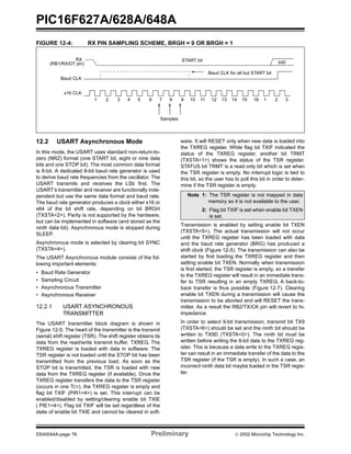 PIC16F627A/628A/648A
DS40044A-page 76 Preliminary  2002 Microchip Technology Inc.
FIGURE 12-4: RX PIN SAMPLING SCHEME, BRGH = 0 OR BRGH = 1
12.2 USART Asynchronous Mode
In this mode, the USART uses standard non-return-to-
zero (NRZ) format (one START bit, eight or nine data
bits and one STOP bit). The most common data format
is 8-bit. A dedicated 8-bit baud rate generator is used
to derive baud rate frequencies from the oscillator. The
USART transmits and receives the LSb first. The
USART’s transmitter and receiver are functionally inde-
pendent but use the same data format and baud rate.
The baud rate generator produces a clock either x16 or
x64 of the bit shift rate, depending on bit BRGH
(TXSTA<2>). Parity is not supported by the hardware,
but can be implemented in software (and stored as the
ninth data bit). Asynchronous mode is stopped during
SLEEP.
Asynchronous mode is selected by clearing bit SYNC
(TXSTA<4>).
The USART Asynchronous module consists of the fol-
lowing important elements:
• Baud Rate Generator
• Sampling Circuit
• Asynchronous Transmitter
• Asynchronous Receiver
12.2.1 USART ASYNCHRONOUS
TRANSMITTER
The USART transmitter block diagram is shown in
Figure 12-5. The heart of the transmitter is the transmit
(serial) shift register (TSR). The shift register obtains its
data from the read/write transmit buffer, TXREG. The
TXREG register is loaded with data in software. The
TSR register is not loaded until the STOP bit has been
transmitted from the previous load. As soon as the
STOP bit is transmitted, the TSR is loaded with new
data from the TXREG register (if available). Once the
TXREG register transfers the data to the TSR register
(occurs in one TCY), the TXREG register is empty and
flag bit TXIF (PIR1<4>) is set. This interrupt can be
enabled/disabled by setting/clearing enable bit TXIE
( PIE1<4>). Flag bit TXIF will be set regardless of the
state of enable bit TXIE and cannot be cleared in soft-
ware. It will RESET only when new data is loaded into
the TXREG register. While flag bit TXIF indicated the
status of the TXREG register, another bit TRMT
(TXSTA<1>) shows the status of the TSR register.
STATUS bit TRMT is a read only bit which is set when
the TSR register is empty. No interrupt logic is tied to
this bit, so the user has to poll this bit in order to deter-
mine if the TSR register is empty.
Transmission is enabled by setting enable bit TXEN
(TXSTA<5>). The actual transmission will not occur
until the TXREG register has been loaded with data
and the baud rate generator (BRG) has produced a
shift clock (Figure 12-5). The transmission can also be
started by first loading the TXREG register and then
setting enable bit TXEN. Normally when transmission
is first started, the TSR register is empty, so a transfer
to the TXREG register will result in an immediate trans-
fer to TSR resulting in an empty TXREG. A back-to-
back transfer is thus possible (Figure 12-7). Clearing
enable bit TXEN during a transmission will cause the
transmission to be aborted and will RESET the trans-
mitter. As a result the RB2/TX/CK pin will revert to hi-
impedance.
In order to select 9-bit transmission, transmit bit TX9
(TXSTA<6>) should be set and the ninth bit should be
written to TX9D (TXSTA<0>). The ninth bit must be
written before writing the 8-bit data to the TXREG reg-
ister. This is because a data write to the TXREG regis-
ter can result in an immediate transfer of the data to the
TSR register (if the TSR is empty). In such a case, an
incorrect ninth data bit maybe loaded in the TSR regis-
ter.
RX
Baud CLK
x16 CLK
START bit bit0
Samples
1 2 3 4 5 6 7 8 9 10 11 12 13 14 15 16 1 2 3
Baud CLK for all but START bit
(RB1/RX/DT pin)
Note 1: The TSR register is not mapped in data
memory so it is not available to the user.
2: Flag bit TXIF is set when enable bit TXEN
is set.
 