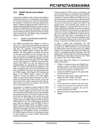  2002 Microchip Technology Inc. Preliminary DS40044A-page 83
PIC16F627A/628A/648A
12.4 USART Synchronous Master
Mode
In Synchronous Master mode, the data is transmitted in
a half-duplex manner, (i.e., transmission and reception
do not occur at the same time). When transmitting data,
the reception is inhibited and vice versa. Synchronous
mode is entered by setting bit SYNC (TXSTA<4>). In
addition enable bit SPEN (RCSTA<7>) is set in order to
configure the RB2/TX/CK and RB1/RX/DT I/O pins to
CK (clock) and DT (data) lines respectively. The Master
mode indicates that the processor transmits the master
clock on the CK line. The Master mode is entered by
setting bit CSRC (TXSTA<7>).
12.4.1 USART SYNCHRONOUS MASTER
TRANSMISSION
The USART transmitter block diagram is shown in
Figure 12-5. The heart of the transmitter is the transmit
(serial) shift register (TSR). The shift register obtains its
data from the read/write transmit buffer register
TXREG. The TXREG register is loaded with data in
software. The TSR register is not loaded until the last
bit has been transmitted from the previous load. As
soon as the last bit is transmitted, the TSR is loaded
with new data from the TXREG (if available). Once the
TXREG register transfers the data to the TSR register
(occurs in one Tcycle), the TXREG is empty and inter-
rupt bit, TXIF (PIR1<4>) is set. The interrupt can be
enabled/disabled by setting/clearing enable bit TXIE
(PIE1<4>). Flag bit TXIF will be set regardless of the
state of enable bit TXIE and cannot be cleared in soft-
ware. It will RESET only when new data is loaded into
the TXREG register. While flag bit TXIF indicates the
status of the TXREG register, another bit TRMT
(TXSTA<1>) shows the status of the TSR register.
TRMT is a read only bit which is set when the TSR is
empty. No interrupt logic is tied to this bit, so the user
has to poll this bit in order to determine if the TSR reg-
ister is empty. The TSR is not mapped in data memory
so it is not available to the user.
Transmission is enabled by setting enable bit TXEN
(TXSTA<5>). The actual transmission will not occur
until the TXREG register has been loaded with data.
The first data bit will be shifted out on the next available
rising edge of the clock on the CK line. Data out is sta-
ble around the falling edge of the synchronous clock
(Figure 12-12). The transmission can also be started
by first loading the TXREG register and then setting bit
TXEN (Figure 12-13). This is advantageous when slow
baud rates are selected, since the BRG is kept in
RESET when bits TXEN, CREN, and SREN are clear.
Setting enable bit TXEN will start the BRG, creating a
shift clock immediately. Normally when transmission is
first started, the TSR register is empty, so a transfer to
the TXREG register will result in an immediate transfer
to TSR resulting in an empty TXREG. Back-to-back
transfers are possible.
Clearing enable bit TXEN, during a transmission, will
cause the transmission to be aborted and will RESET
the transmitter. The DT and CK pins will revert to hi-
impedance. If either bit CREN or bit SREN is set, dur-
ing a transmission, the transmission is aborted and the
DT pin reverts to a hi-impedance state (for a reception).
The CK pin will remain an output if bit CSRC is set
(internal clock). The transmitter logic however is not
RESET although it is disconnected from the pins. In
order to RESET the transmitter, the user has to clear bit
TXEN. If bit SREN is set (to interrupt an on-going trans-
mission and receive a single word), then after the sin-
gle word is received, bit SREN will be cleared and the
serial port will revert back to transmitting since bit
TXEN is still set. The DT line will immediately switch
from hi-impedance Receive mode to transmit and start
driving. To avoid this, bit TXEN should be cleared.
In order to select 9-bit transmission, the TX9
(TXSTA<6>) bit should be set and the ninth bit should
be written to bit TX9D (TXSTA<0>). The ninth bit must
be written before writing the 8-bit data to the TXREG
register. This is because a data write to the TXREG can
result in an immediate transfer of the data to the TSR
register (if the TSR is empty). If the TSR was empty and
the TXREG was written before writing the “new” TX9D,
the “present” value of bit TX9D is loaded.
Follow these steps when setting up a Synchronous
Master Transmission:
1. TRISB<1> bit needs to be set and TRISB<2> bit
cleared in order to configure pins RB2/TX/CK
and RB1/RX/DT as the Universal Synchronous
Asynchronous Receiver Transmitter pins.
2. Initialize the SPBRG register for the appropriate
baud rate (Section 12.1).
3. Enable the synchronous master serial port by
setting bits SYNC, SPEN, and CSRC.
4. If interrupts are desired, then set enable bit
TXIE.
5. If 9-bit transmission is desired, then set bit TX9.
6. Enable the transmission by setting bit TXEN.
7. If 9-bit transmission is selected, the ninth bit
should be loaded in bit TX9D.
8. Start transmission by loading data to the TXREG
register.
 