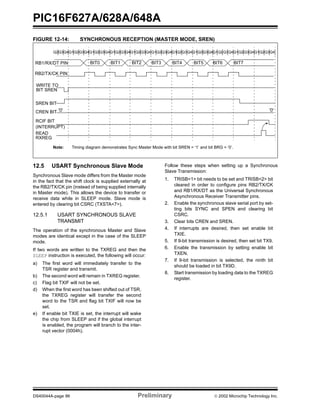 PIC16F627A/628A/648A
DS40044A-page 86 Preliminary  2002 Microchip Technology Inc.
FIGURE 12-14: SYNCHRONOUS RECEPTION (MASTER MODE, SREN)
12.5 USART Synchronous Slave Mode
Synchronous Slave mode differs from the Master mode
in the fact that the shift clock is supplied externally at
the RB2/TX/CK pin (instead of being supplied internally
in Master mode). This allows the device to transfer or
receive data while in SLEEP mode. Slave mode is
entered by clearing bit CSRC (TXSTA<7>).
12.5.1 USART SYNCHRONOUS SLAVE
TRANSMIT
The operation of the synchronous Master and Slave
modes are identical except in the case of the SLEEP
mode.
If two words are written to the TXREG and then the
SLEEP instruction is executed, the following will occur:
a) The first word will immediately transfer to the
TSR register and transmit.
b) The second word will remain in TXREG register.
c) Flag bit TXIF will not be set.
d) When the first word has been shifted out of TSR,
the TXREG register will transfer the second
word to the TSR and flag bit TXIF will now be
set.
e) If enable bit TXIE is set, the interrupt will wake
the chip from SLEEP and if the global interrupt
is enabled, the program will branch to the inter-
rupt vector (0004h).
Follow these steps when setting up a Synchronous
Slave Transmission:
1. TRISB<1> bit needs to be set and TRISB<2> bit
cleared in order to configure pins RB2/TX/CK
and RB1/RX/DT as the Universal Synchronous
Asynchronous Receiver Transmitter pins.
2. Enable the synchronous slave serial port by set-
ting bits SYNC and SPEN and clearing bit
CSRC.
3. Clear bits CREN and SREN.
4. If interrupts are desired, then set enable bit
TXIE.
5. If 9-bit transmission is desired, then set bit TX9.
6. Enable the transmission by setting enable bit
TXEN.
7. If 9-bit transmission is selected, the ninth bit
should be loaded in bit TX9D.
8. Start transmission by loading data to the TXREG
register.
CREN BIT
RB1/RX/DT PIN
RB2/TX/CK PIN
WRITE TO
BIT SREN
SREN BIT
RCIF BIT
(INTERRUPT)
READ
RXREG
Q3Q4Q1Q2Q3Q4Q1Q2Q3Q4Q2 Q1Q2Q3Q4Q1Q2Q3Q4 Q1Q2Q3Q4Q1Q2Q3Q4Q1Q2Q3Q4Q1Q2Q3Q4Q1Q2Q3Q4
'0'
BIT0 BIT1 BIT2 BIT3 BIT4 BIT5 BIT6 BIT7
'0'
Q1Q2Q3Q4
Note: Timing diagram demonstrates Sync Master Mode with bit SREN = ‘1’ and bit BRG = ‘0’.
 