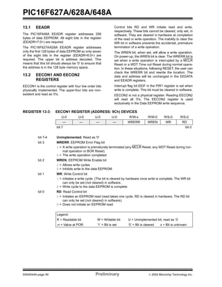 PIC16F627A/628A/648A
DS40044A-page 90 Preliminary  2002 Microchip Technology Inc.
13.1 EEADR
The PIC16F648A EEADR register addresses 256
bytes of data EEPROM. All eight bits in the register
(EEADR<7:0>) are required.
The PIC16F627A/628A EEADR register addresses
only the first 128 bytes of data EEPROM so only seven
of the eight bits in the register (EEADR<6:0>) are
required. The upper bit is address decoded. This
means that this bit should always be '0' to ensure that
the address is in the 128 byte memory space.
13.2 EECON1 AND EECON2
REGISTERS
EECON1 is the control register with four low order bits
physically implemented. The upper-four bits are non-
existent and read as '0's.
Control bits RD and WR initiate read and write,
respectively. These bits cannot be cleared, only set, in
software. They are cleared in hardware at completion
of the read or write operation. The inability to clear the
WR bit in software prevents the accidental, premature
termination of a write operation.
The WREN bit, when set, will allow a write operation.
On power-up, the WREN bit is clear. The WRERR bit is
set when a write operation is interrupted by a MCLR
Reset or a WDT Time out Reset during normal opera-
tion. In these situations, following RESET, the user can
check the WRERR bit and rewrite the location. The
data and address will be unchanged in the EEDATA
and EEADR registers.
Interrupt flag bit EEIF in the PIR1 register is set when
write is complete. This bit must be cleared in software.
EECON2 is not a physical register. Reading EECON2
will read all '0's. The EECON2 register is used
exclusively in the Data EEPROM write sequence.
REGISTER 13-3: EECON1 REGISTER (ADDRESS: 9Ch) DEVICES
U-0 U-0 U-0 U-0 R/W-x R/W-0 R/S-0 R/S-0
— — — — WRERR WREN WR RD
bit 7 bit 0
bit 7-4 Unimplemented: Read as '0'
bit 3 WRERR: EEPROM Error Flag bit
1 = A write operation is prematurely terminated (any MCLR Reset, any WDT Reset during nor-
mal operation or BOR Reset)
0 = The write operation completed
bit 2 WREN: EEPROM Write Enable bit
1 = Allows write cycles
0 = Inhibits write to the data EEPROM
bit 1 WR: Write Control bit
1 = initiates a write cycle. (The bit is cleared by hardware once write is complete. The WR bit
can only be set (not cleared) in software.
0 = Write cycle to the data EEPROM is complete
bit 0 RD: Read Control bit
1 = Initiates an EEPROM read (read takes one cycle. RD is cleared in hardware. The RD bit
can only be set (not cleared) in software).
0 = Does not initiate an EEPROM read
Legend:
R = Readable bit W = Writable bit U = Unimplemented bit, read as ‘0’
-n = Value at POR ’1’ = Bit is set ’0’ = Bit is cleared x = Bit is unknown
 