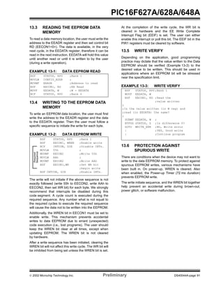  2002 Microchip Technology Inc. Preliminary DS40044A-page 91
PIC16F627A/628A/648A
13.3 READING THE EEPROM DATA
MEMORY
To read a data memory location, the user must write the
address to the EEADR register and then set control bit
RD (EECON1<0>). The data is available, in the very
next cycle, in the EEDATA register; therefore it can be
read in the next instruction. EEDATA will hold this value
until another read or until it is written to by the user
(during a write operation).
EXAMPLE 13-1: DATA EEPROM READ
13.4 WRITING TO THE EEPROM DATA
MEMORY
To write an EEPROM data location, the user must first
write the address to the EEADR register and the data
to the EEDATA register. Then the user must follow a
specific sequence to initiate the write for each byte.
EXAMPLE 13-2: DATA EEPROM WRITE
The write will not initiate if the above sequence is not
exactly followed (write 55h to EECON2, write AAh to
EECON2, then set WR bit) for each byte. We strongly
recommend that interrupts be disabled during this
code segment. A cycle count is executed during the
required sequence. Any number what is not equal to
the required cycles to execute the required sequence
will cause the data not to be written into the EEPROM.
Additionally, the WREN bit in EECON1 must be set to
enable write. This mechanism prevents accidental
writes to data EEPROM due to errant (unexpected)
code execution (i.e., lost programs). The user should
keep the WREN bit clear at all times, except when
updating EEPROM. The WREN bit is not cleared
by hardware.
After a write sequence has been initiated, clearing the
WREN bit will not affect this write cycle. The WR bit will
be inhibited from being set unless the WREN bit is set.
At the completion of the write cycle, the WR bit is
cleared in hardware and the EE Write Complete
Interrupt Flag bit (EEIF) is set. The user can either
enable this interrupt or poll this bit. The EEIF bit in the
PIR1 registers must be cleared by software.
13.5 WRITE VERIFY
Depending on the application, good programming
practice may dictate that the value written to the Data
EEPROM should be verified (Example 13-3) to the
desired value to be written. This should be used in
applications where an EEPROM bit will be stressed
near the specification limit.
EXAMPLE 13-3: WRITE VERIFY
13.6 PROTECTION AGAINST
SPURIOUS WRITE
There are conditions when the device may not want to
write to the data EEPROM memory. To protect against
spurious EEPROM writes, various mechanisms have
been built in. On power-up, WREN is cleared. Also
when enabled, the Power-up Timer (72 ms duration)
prevents EEPROM write.
The write initiate sequence, and the WREN bit together
help prevent an accidental write during brown-out,
power glitch, or software malfunction.
BSF STATUS, RP0 ;Bank 1
MOVLW CONFIG_ADDR ;
MOVWF EEADR ;Address to read
BSF EECON1, RD ;EE Read
MOVF EEDATA, W ;W = EEDATA
BCF STATUS, RP0 ;Bank 0
Required
Sequence
BSF STATUS, RP0 ;Bank 1
BSF EECON1, WREN ;Enable write
BCF INTCON, GIE ;Disable INTs.
MOVLW 55h ;
MOVWF EECON2 ;Write 55h
MOVLW AAh ;
MOVWF EECON2 ;Write AAh
BSF EECON1,WR ;Set WR bit
;begin write
BSF INTCON, GIE ;Enable INTs.
BSF STATUS, RP0 ;Bank 1
MOVF EEDATA, W
BSF EECON1, RD ;Read the
;value written
;
;Is the value written (in W reg) and
;read (in EEDATA) the same?
;
SUBWF EEDATA, W ;
BTFSS STATUS, Z ;Is difference 0?
GOTO WRITE_ERR ;NO, Write error
: ;YES, Good write
: ;Continue program
 