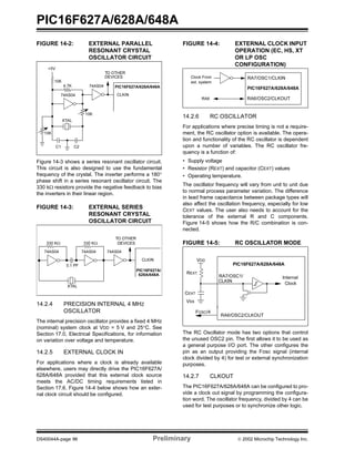 PIC16F627A/628A/648A
DS40044A-page 96 Preliminary  2002 Microchip Technology Inc.
FIGURE 14-2: EXTERNAL PARALLEL
RESONANT CRYSTAL
OSCILLATOR CIRCUIT
Figure 14-3 shows a series resonant oscillator circuit.
This circuit is also designed to use the fundamental
frequency of the crystal. The inverter performs a 180°
phase shift in a series resonant oscillator circuit. The
330 kΩ resistors provide the negative feedback to bias
the inverters in their linear region.
FIGURE 14-3: EXTERNAL SERIES
RESONANT CRYSTAL
OSCILLATOR CIRCUIT
14.2.4 PRECISION INTERNAL 4 MHZ
OSCILLATOR
The internal precision oscillator provides a fixed 4 MHz
(nominal) system clock at VDD = 5 V and 25°C. See
Section 17.0, Electrical Specifications, for information
on variation over voltage and temperature.
14.2.5 EXTERNAL CLOCK IN
For applications where a clock is already available
elsewhere, users may directly drive the PIC16F627A/
628A/648A provided that this external clock source
meets the AC/DC timing requirements listed in
Section 17.6. Figure 14-4 below shows how an exter-
nal clock circuit should be configured.
FIGURE 14-4: EXTERNAL CLOCK INPUT
OPERATION (EC, HS, XT
OR LP OSC
CONFIGURATION)
14.2.6 RC OSCILLATOR
For applications where precise timing is not a require-
ment, the RC oscillator option is available. The opera-
tion and functionality of the RC oscillator is dependent
upon a number of variables. The RC oscillator fre-
quency is a function of:
• Supply voltage
• Resistor (REXT) and capacitor (CEXT) values
• Operating temperature.
The oscillator frequency will vary from unit to unit due
to normal process parameter variation. The difference
in lead frame capacitance between package types will
also affect the oscillation frequency, especially for low
CEXT values. The user also needs to account for the
tolerance of the external R and C components.
Figure 14-5 shows how the R/C combination is con-
nected.
FIGURE 14-5: RC OSCILLATOR MODE
The RC Oscillator mode has two options that control
the unused OSC2 pin. The first allows it to be used as
a general purpose I/O port. The other configures the
pin as an output providing the Fosc signal (internal
clock divided by 4) for test or external synchronization
purposes.
14.2.7 CLKOUT
The PIC16F627A/628A/648A can be configured to pro-
vide a clock out signal by programming the configura-
tion word. The oscillator frequency, divided by 4 can be
used for test purposes or to synchronize other logic.
+5V
10K
4.7K
10K
74AS04
XTAL
10K
74AS04 PIC16F627A/628A/648A
CLKIN
TO OTHER
DEVICES
C1 C2
330 KΩ
74AS04 74AS04
PIC16F627A/
CLKIN
TO OTHER
DEVICES
XTAL
330 KΩ
74AS04
0.1 PF
628A/648A
Clock From
ext. system
PIC16F627A/628A/648A
RA6
RA7/OSC1/CLKIN
RA6/OSC2/CLKOUT
CEXT
VDD
REXT
VSS
PIC16F627A/628A/648A
FOSC/4
Internal
ClockCLKIN
RA7/OSC1/
RA6/OSC2/CLKOUT
 