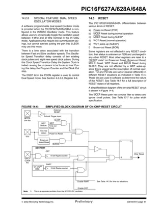 2002 Microchip Technology Inc. Preliminary DS40044A-page 97
PIC16F627A/628A/648A
14.2.8 SPECIAL FEATURE: DUAL SPEED
OSCILLATOR MODES
A software programmable dual speed Oscillator mode
is provided when the PIC16F627A/628A/648A is con-
figured in the INTOSC Oscillator mode. This feature
allows users to dynamically toggle the oscillator speed
between 4 MHz and 37 kHz nominal in the INTOSC
mode. Applications that require low current power sav-
ings, but cannot tolerate putting the part into SLEEP,
may use this mode.
There is a time delay associated with the transition
between Fast and Slow oscillator speeds. This Oscilla-
tor Speed Transition delay consists of two existing
clock pulses and eight new speed clock pulses. During
this Clock Speed Transition Delay the System Clock is
halted causing the processor to be frozen in time. Dur-
ing this delay the Program Counter and the Clock Out
stop.
The OSCF bit in the PCON register is used to control
Dual Speed mode. See Section 4.2.2.6, Register 4-6.
14.3 RESET
The PIC16F627A/628A/648A differentiates between
various kinds of RESET:
a) Power-on Reset (POR)
b) MCLR Reset during normal operation
c) MCLR Reset during SLEEP
d) WDT Reset (normal operation)
e) WDT wake-up (SLEEP)
f) Brown-out Reset (BOR)
Some registers are not affected in any RESET condi-
tion; their status is unknown on POR and unchanged in
any other RESET. Most other registers are reset to a
“RESET state” on Power-on Reset, Brown-out Reset,
MCLR Reset, WDT Reset and MCLR Reset during
SLEEP. They are not affected by a WDT wake-up,
since this is viewed as the resumption of normal oper-
ation. TO and PD bits are set or cleared differently in
different RESET situations as indicated in Table 14-4.
These bits are used in software to determine the nature
of the RESET. See Table 14-7 for a full description of
RESET states of all registers.
A simplified block diagram of the on-chip RESET circuit
is shown in Figure 14-6.
The MCLR Reset path has a noise filter to detect and
ignore small pulses. See Table 17-7 for pulse width
specification.
FIGURE 14-6: SIMPLIFIED BLOCK DIAGRAM OF ON-CHIP RESET CIRCUIT
S
R Q
External
RESET
MCLR/
VDD
OSC1/
WDT
Module
VDD rise
detect
OST/PWRT
WDT
Time out
Power-on Reset
OST
PWRT
Chip_Reset
10-bit Ripple-counter
Reset
Enable OST
Enable PWRT
SLEEP
See Table 14-3 for time out situations.
Note 1: This is a separate oscillator from the INTOSC/RC oscillator.
Brown-out
detect Reset
BOREN
CLKIN
Pin
VPP Pin
10-bit Ripple-counter
Q
Schmitt Trigger Input
On-chip(1)
OSC
 