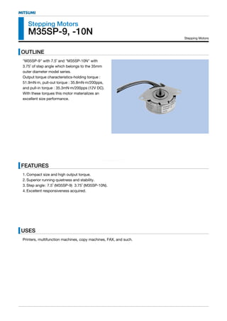 www.DataSheet4U.com
MITSUMI
Stepping Motors
M35SP-9, -10N
OUTLINE
"M35SP-9" with 7.5˚ and "M35SP-10N" with
3.75˚ of step angle which belongs to the 35mm
outer diameter model series.
Output torque characteristics-holding torque :
51.9mN·m, pull-out torque : 35.8mN·m/200pps,
and pull-in torque : 35.3mN·m/200pps (12V DC).
With these torques this motor materializes an
excellent size performance.
Stepping Motors
FEATURES
1. Compact size and high output torque.
2. Superior running quietness and stability.
3. Step angle: 7.5˚ (M35SP-9) 3.75˚ (M35SP-10N).
4. Excellent responsiveness acquired.
USES
Printers, multifunction machines, copy machines, FAX, and such.
 