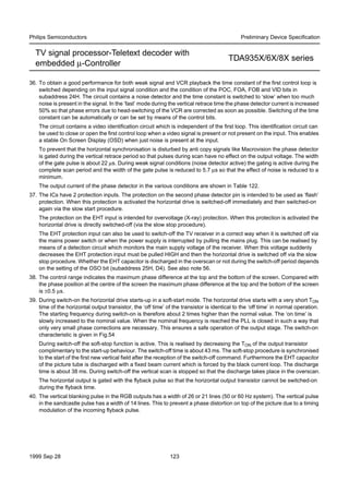 1999 Sep 28 123
Philips Semiconductors Preliminary Device Speciﬁcation
TV signal processor-Teletext decoder with
embedded µ-Controller
TDA935X/6X/8X series
36. To obtain a good performance for both weak signal and VCR playback the time constant of the first control loop is
switched depending on the input signal condition and the condition of the POC, FOA, FOB and VID bits in
subaddress 24H. The circuit contains a noise detector and the time constant is switched to ‘slow’ when too much
noise is present in the signal. In the ‘fast’ mode during the vertical retrace time the phase detector current is increased
50% so that phase errors due to head-switching of the VCR are corrected as soon as possible. Switching of the time
constant can be automatically or can be set by means of the control bits.
The circuit contains a video identification circuit which is independent of the first loop. This identification circuit can
be used to close or open the first control loop when a video signal is present or not present on the input. This enables
a stable On Screen Display (OSD) when just noise is present at the input.
To prevent that the horizontal synchronisation is disturbed by anti copy signals like Macrovision the phase detector
is gated during the vertical retrace period so that pulses during scan have no effect on the output voltage. The width
of the gate pulse is about 22 µs. During weak signal conditions (noise detector active) the gating is active during the
complete scan period and the width of the gate pulse is reduced to 5.7 µs so that the effect of noise is reduced to a
minimum.
The output current of the phase detector in the various conditions are shown in Table 122.
37. The ICs have 2 protection inputs. The protection on the second phase detector pin is intended to be used as ‘flash’
protection. When this protection is activated the horizontal drive is switched-off immediately and then switched-on
again via the slow start procedure.
The protection on the EHT input is intended for overvoltage (X-ray) protection. When this protection is activated the
horizontal drive is directly switched-off (via the slow stop procedure).
The EHT protection input can also be used to switch-off the TV receiver in a correct way when it is switched off via
the mains power switch or when the power supply is interrupted by pulling the mains plug. This can be realised by
means of a detection circuit which monitors the main supply voltage of the receiver. When this voltage suddenly
decreases the EHT protection input must be pulled HIGH and then the horizontal drive is switched off via the slow
stop procedure. Whether the EHT capacitor is discharged in the overscan or not during the switch-off period depends
on the setting of the OSO bit (subaddress 25H, D4). See also note 56.
38. The control range indicates the maximum phase difference at the top and the bottom of the screen. Compared with
the phase position at the centre of the screen the maximum phase difference at the top and the bottom of the screen
is ±0.5 µs.
39. During switch-on the horizontal drive starts-up in a soft-start mode. The horizontal drive starts with a very short TON
time of the horizontal output transistor, the ‘off time’ of the transistor is identical to the ‘off time’ in normal operation.
The starting frequency during switch-on is therefore about 2 times higher than the normal value. The ‘on time’ is
slowly increased to the nominal value. When the nominal frequency is reached the PLL is closed in such a way that
only very small phase corrections are necessary. This ensures a safe operation of the output stage. The switch-on
characteristic is given in Fig.54
During switch-off the soft-stop function is active. This is realised by decreasing the TON of the output transistor
complimentary to the start-up behaviour. The switch-off time is about 43 ms. The soft-stop procedure is synchronised
to the start of the first new vertical field after the reception of the switch-off command. Furthermore the EHT capacitor
of the picture tube is discharged with a fixed beam current which is forced by the black current loop. The discharge
time is about 38 ms. During switch-off the vertical scan is stopped so that the discharge takes place in the overscan.
The horizontal output is gated with the flyback pulse so that the horizontal output transistor cannot be switched-on
during the flyback time.
40. The vertical blanking pulse in the RGB outputs has a width of 26 or 21 lines (50 or 60 Hz system). The vertical pulse
in the sandcastle pulse has a width of 14 lines. This to prevent a phase distortion on top of the picture due to a timing
modulation of the incoming flyback pulse.
 