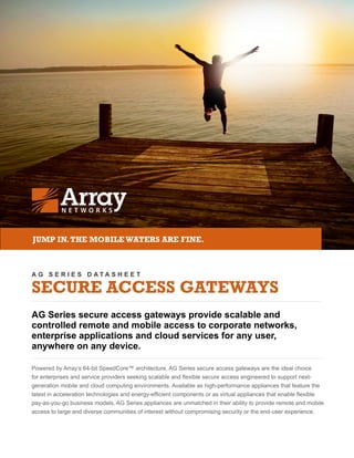A G S E R I E S D A T A S H E E T
SECURE ACCESS GATEWAYS
AG Series secure access gateways provide scalable and
controlled remote and mobile access to corporate networks,
enterprise applications and cloud services for any user,
anywhere on any device.
Powered by Array’s 64-bit SpeedCore™ architecture, AG Series secure access gateways are the ideal choice
for enterprises and service providers seeking scalable and flexible secure access engineered to support next-
generation mobile and cloud computing environments. Available as high-performance appliances that feature the
latest in acceleration technologies and energy-efficient components or as virtual appliances that enable flexible
pay-as-you-go business models, AG Series appliances are unmatched in their ability to provide remote and mobile
access to large and diverse communities of interest without compromising security or the end-user experience.
JUMP IN.THE MOBILEWATERS ARE FINE.
 