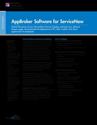 DATASHEET
AppBroker Software for ServiceNow
Extend the power of your ServiceNow Service Catalog, optimize your software
license usage, and automate the deployment of PC, Mac, mobile, and cloud
applications to employees
Automate Software Governance and Delivery
Companies are investing time and money into
the development of a single entry-point for all
request types within the organization, but the
increasing complexity of today’s enterprise
environments can make this a challenge.
Flexera Software introduces a solution that
snaps-in to your ServiceNow environment and
provides a definitive list of software services,
enables software license governance and
on-going optimization, and accelerates the
fulfillment of software requests to any device.
Software license agreements and license models
are highly complex. It’s difficult for customers
to control costs and derive maximum business
value from software while trying to maintain
compliance with licensing terms.
Enterprises are frequently out of license
compliance for some vendors and applications,
and over-subscribed for others. By verifying
license requirements and availability at the time
employees request applications, governance can
be automated and IT can ensure that no software
is installed without a license.
AppBroker™
Software for ServiceNow®
addresses the business’s need to use ServiceNow
as the IT system of record while controlling
the distribution of approved and authorized
applications and the user’s expectations of a
consumer-driven experience for accessing IT
services in the workplace.
Solution Highlights
Populate the ServiceNow Service Catalog:
• Maintain an authorized list of available
software services
• Enable a single service portal for all requests
Automate License Governance and Optimization:
• Perform an advanced license check at time
of request
• Evaluate product use rights
• Reserve available licenses
• Harvest unused software through
automated reclamation
Automate Software Deployment:
• Monitor installation and initiate
proactive support
• Provision cloud apps, like Microsoft®
Office 365, Box, and Salesforce
• Deploy PC, Mac, and mobile apps with
built-in integration
- Microsoft System Center
Configuration Manager
- Symantec™
Client Management Suite
- VMware AirWatch®
- Casper Suite/Jamf Pro
Benefits to Your
Organization:
• Populates the
ServiceNow
Service Catalog
with available
applications
• Increases governance
over application usage
and compliance with
licensing agreements
• Reduces spending
on software and
maximizes software
usage
• Increases IT
responsiveness by
automating software
delivery across
complex enterprise
environments
• Empowers business
users with a single
place to access and
download on premise,
cloud-based or mobile
applications from
the ServiceNow
Service Portal
• Reduces support costs
through decreased
service desk call
volumes to improve
user satisfaction on
both sides of the IT
Service Desk
 