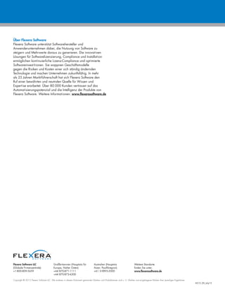 Flexera Software LLC
(Globale Firmenzentrale):
+1-800-809-5659
Großbritannien (Hauptsitz für
Europa, Naher Osten):
+44 870-871-1111
+44 870-873-6300
Australien (Hauptsitz
Asien, Pazifikregion):
+61 3-9895-2000
Weitere Standorte
finden Sie unter:
www.flexerasoftware.de
Copyright © 2015 Flexera Software LLC. Alle anderen in diesem Dokument genannten Marken- und Produktnamen sind u. U. Marken und eingetragene Marken ihrer jeweiligen Eigentümer.
AS15_DS_July15
Über Flexera Software
Flexera Software unterstützt Softwarehersteller und
Anwenderunternehmen dabei, die Nutzung von Software zu
steigern und Mehrwerte daraus zu generieren. Die innovativen
Lösungen für Softwarelizenzierung, Compliance und Installation
ermöglichen kontinuierliche Lizenz-Compliance und optimierte
Softwareinvestitionen. Sie wappnen Geschäftsmodelle
gegen die Risiken und Kosten einer sich ständig ändernden
Technologie und machen Unternehmen zukunftsfähig. In mehr
als 25 Jahren Marktführerschaft hat sich Flexera Software den
Ruf einer bewährten und neutralen Quelle für Wissen und
Expertise erarbeitet. Über 80.000 Kunden vertrauen auf das
Automatisierungspotenzial und die Intelligenz der Produkte von
Flexera Software. Weitere Informationen: www.flexerasoftware.de
 