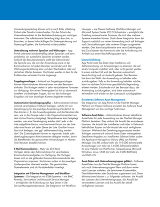 Anwendungsverteilung können sich je nach Rolle, Abteilung,
Einheit oder Standort unterscheiden. Für den Schutz der
Unternehmensdaten ist die Rechtebeschränkung ein wichtiges
Instrument. Die rollenbasierte Verteilung trägt dazu bei, in
Branchen, in denen hohe Auflagen für Datenspeicherung und
Datenzugriff gelten, die Konformität sicherzustellen.
Unterstützung mehrerer Sprachen und Währungen – App
Portal unterstützt standardmäßig sieben Sprachen und kann
problemlos um zusätzliche Sprachen erweitert werden.
Anhand des Benutzerstandorts wählt der Administrator
die Sprache aus, die von der Anwendung sowie in der
Kommunikation mit jedem Benutzer verwendet wird. Die
Währungsunterstützung kann auf dem Wechselkurs oder auf
statischen Werten basieren. Die Kosten werden in dem für die
Endbenutzer vertrauten Format angezeigt.
Fragebogenvorlagen – Anhand von Fragebogenvorlagen
können Administratoren Informationen von den Benutzern
einholen. Die Vorlagen stehen in zehn verschiedenen Formaten
zur Verfügung: Von reinen Texteingaben bis hin zu dynamisch
erstellten und bedingten Fragen, die von den bisherigen
Eingaben und vom jeweiligen Kontext abgeleitet werden.
Automatischer Genehmigungszyklus – Administratoren können
anhand verschiedener Faktoren festlegen, welche Art von
Genehmigung für die jeweilige Anwendung erforderlich ist.
Dies können z. B. die Anwendungskosten und die Benutzerrolle
sein, wie in der Gruppe oder in der Organisationseinheit aus
dem Active Directory festgelegt. Beispielsweise kann festgelegt
werden, wer eine Genehmgiung erteilen darf: jede in der
Liste aufgeführte Person, eine bestimmte Person aus der Liste
oder eine Person auf jeder Ebene der Liste. Darüber hinaus
lässt sich festlegen, wer ggf. stellvertretend tätig werden
darf. Die Zuständigkeiten können an regionale, lokale oder
abteilungsbezogene Administratoren delegiert werden, damit
die Betreffenden die gewünschten Anwendungen im Namen
ihrer Benutzer bestellen können.
E-Mail-Kommunikation – Mehr als 60 E-Mail-
Vorlagen stehen den Administratoren für verschiedene
Kommunikationsaufgaben zur Verfügung. Die Vorlagen
lassen sich an die geltenden Kommunikationsstandards der
Organisation anpassen. Sie können zudem in die jeweiligen
Landessprachen übersetzt werden. Die gewünschten
Datenelemente sind als Variablenfelder hinterlegt.
Integration mit IT-Service-Management- und Workflow-
Systemen – Die Integration mit ITSM-Systemen – wie BMC
Remedy, ServiceNow und Microsoft Service Manager
– ermöglichen die Einbindung von App Stores in die
Service-Managementprozesse. Die Integration mit Workflow-
Lösungen – wie Flexera Software Workflow Manager und
Microsoft System Center 2012 Orchestrator – ermöglicht die
Erstellung automatisierter Prozesse, die sich über mehrere
Systeme erstrecken können. Dank dieser Integration kann der
Support zusätzlich zur reinen Anwendung auch auf Anfragen
nach Serviceleistungen oder anderen Dingen ausgeweitet
werden. Dies kann beispielsweise eine neue Dateifreigabe,
das Zurücksetzen des Kennworts oder die Anforderung von
Artikeln aus einem Beschaffungssystem sein.
Lizenzrückholung
App Portal nutzt die Daten über Installation und
Softwarenutzung, um Anwendungen zu erkennen, die auf
einem Computer installiert sind, aber nicht genutzt werden.
In einem solchen Fall wird der Benutzer automatisch
benachrichtigt und um Auskunft gebeten. Der Benutzer
hat dann die Wahl, die Anwendung zu behalten oder
zurückzugeben. Falls er die Anwendung behalten möchte,
kann im nächsten Schritt eine geschäftliche Begründung
erbeten werden. Entscheidet sich der Benutzer dazu, die
Anwendung zurückzugeben, wird diese automatisch
deinstalliert und wieder an den Lizenzpool zurückgegeben.
Erweitertes Software Asset Management
Die Integration von App Portal mit der FlexNet Manager
Platform von Flexera Software erweitert das Software Asset
Management um drei wichtige Funktionen:
Software-Asset-Daten – Administratoren können detaillierte
Asset-Daten für jede Anwendung aus der FlexNet Manager
Platform beziehen. Dies umfasst die Anzahl der erworbenen
Lizenzen, die Anzahl der installierten und/oder in Gebrauch
befindlichen Kopien und die Anzahl der noch verfügbaren
Lizenzen. Während des Genehmigungsprozesses werden
Anfragen automatisch anhand dieser Daten weitergeleitet.
Detaillierte Angaben zur installierten Software liefert zudem
die Application Recognition Library (ARL) von FlexNet
Manager. Die ARL umfasst mehr als 110.000 kommerzielle
Anwendungen von mehr als 14.000 Softwareherstellern
für eine Vielzahl von Plattformen, beispielsweise Microsoft
Windows, Linux, UNIX (mit mehr als 2.000 IBM-Titeln)
und MAC OS.
Asset-Daten nach Unternehmensgruppen gefiltert – Software-
Asset-Daten aus der FlexNet Manager Platform lassen
sich nach Unternehmensgruppen filtern und dann weiter
nach Lizenzen aufteilen, die bestimmten Kostenstellen,
Geschäftseinheiten oder Standorten zugewiesen sind. Diese
Informationen können u. a. Folgendes umfassen: die Anzahl
der Lizenzen der Unternehmensgruppe, die Anzahl der
verwendeten Lizenzen und die Anzahl der aktuell
verfügbaren Lizenzen.
 