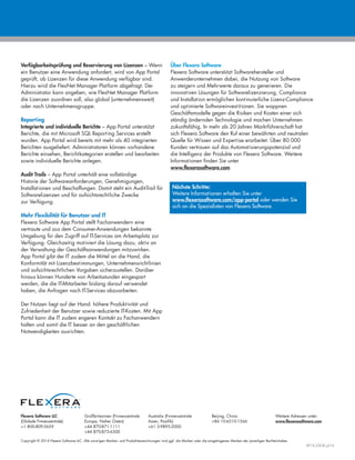 Copyright © 2014 Flexera Software LLC. Alle sonstigen Marken- und Produktbezeichnungen sind ggf. die Marken oder die eingetragenen Marken der jeweiligen Rechteinhaber.
AP14_DSGR_Jul14
Flexera Software LLC
(Globale Firmenzentrale):
+1 800-809-5659
Großbritannien (Firmenzentrale
Europa, Naher Osten):
+44 870-871-1111
+44 870-873-6300
Australia (Firmenzentrale
Asien, Pazifik):
+61 3-9895-2000
Beijing, China:
+86 10-6510-1566
Weitere Adressen unter:
www.flexerasoftware.com
Verfügbarkeitsprüfung und Reservierung von Lizenzen – Wenn
ein Benutzer eine Anwendung anfordert, wird von App Portal
geprüft, ob Lizenzen für diese Anwendung verfügbar sind.
Hierzu wird die FlexNet Manager Platform abgefragt. Der
Administrator kann angeben, wie FlexNet Manager Platform
die Lizenzen zuordnen soll, also global (unternehmensweit)
oder nach Unternehmensgruppe.
Reporting
Integrierte und individuelle Berichte – App Portal unterstützt
Berichte, die mit Microsoft SQL Reporting Services erstellt
wurden. App Portal wird bereits mit mehr als 40 integrierten
Berichten ausgeliefert. Administratoren können vorhandene
Berichte einsehen, Berichtkategorien erstellen und bearbeiten
sowie individuelle Berichte anlegen.
Audit Trails – App Portal unterhält eine vollständige
Historie der Softwareanforderungen, Genehmigungen,
Installationen und Beschaffungen. Damit steht ein Audit-Trail für
Softwarelizenzen und für aufsichtsrechtliche Zwecke
zur Verfügung.
Mehr Flexibilität für Benutzer und IT
Flexera Software App Portal stellt Fachanwendern eine
vertraute und aus dem Consumer-Anwendungen bekannte
Umgebung für den Zugriff auf IT-Services am Arbeitsplatz zur
Verfügung. Gleichzeitig motiviert die Lösung dazu, aktiv an
der Verwaltung der Geschäftsanwendungen mitzuwirken.
App Portal gibt der IT zudem die Mittel an die Hand, die
Konformität mit Lizenzbestimmungen, Unternehmensrichtlinien
und aufsichtsrechtlichen Vorgaben sicherzustellen. Darüber
hinaus können Hunderte von Arbeitsstunden eingespart
werden, die die IT-Mitarbeiter bislang darauf verwendet
haben, die Anfragen nach IT-Services abzuarbeiten.
Der Nutzen liegt auf der Hand: höhere Produktivität und
Zufriedenheit der Benutzer sowie reduzierte IT-Kosten. Mit App
Portal kann die IT zudem engeren Kontakt zu Fachanwendern
halten und somit die IT besser an den geschäftlichen
Notwendigkeiten ausrichten.
Über Flexera Software
Flexera Software unterstützt Softwarehersteller und
Anwenderunternehmen dabei, die Nutzung von Software
zu steigern und Mehrwerte daraus zu generieren. Die
innovativen Lösungen für Softwarelizenzierung, Compliance
und Installation ermöglichen kontinuierliche Lizenz-Compliance
und optimierte Softwareinvestitionen. Sie wappnen
Geschäftsmodelle gegen die Risiken und Kosten einer sich
ständig ändernden Technologie und machen Unternehmen
zukunftsfähig. In mehr als 20 Jahren Marktführerschaft hat
sich Flexera Software den Ruf einer bewährten und neutralen
Quelle für Wissen und Expertise erarbeitet. Über 80.000
Kunden vertrauen auf das Automatisierungspotenzial und
die Intelligenz der Produkte von Flexera Software. Weitere
Informationen finden Sie unter
www.flexerasoftware.com
Nächste Schritte:
Weitere Informationen erhalten Sie unter
www.flexerasoftware.com/app-portal oder wenden Sie
sich an die Spezialisten von Flexera Software.
 