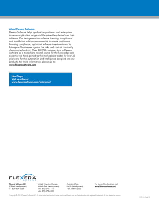 Flexera Software LLC
(Global Headquarters):
+1 800-809-5659
United Kingdom (Europe,
Middle East Headquarters):
+44 870-871-1111
+44 870-873-6300
Australia (Asia,
Pacific Headquarters):
+61 3-9895-2000
For more office locations visit:
www.flexerasoftware.com
Copyright © 2016 Flexera Software LLC. All other brand and product names mentioned herein may be the trademarks and registered trademarks of their respective owners.
ISMS_DS_Sept16
With Flexera Software’s enterprise solutions—AdminStudio
Suite, App Portal, FlexNet Manager Suite, Corporate Software
Inspector and Vulnerability Intelligence Manager,
organizations can:
• Mitigate cybersecurity risk by assessing, prioritizing
and remediating software vulnerabilities
• Bring consistency and standardization to application
deployments and support new application
delivery models
• Minimize the complexity and costs of migrating to
new platforms, operating systems and technologies
• Future proof applications so you can quickly adapt
to and embrace technology innovations
• Improve software governance while also increasing
operational efficiency
• Prevent software overspend and negotiate better
software contracts
• Reduce license compliance risk and minimize the cost
of unbudgeted software audit true-ups
• Maximize utilization of on-premises, software as a service
(SaaS), virtualized and cloud-based enterprise software
About Flexera Software
Flexera Software helps application producers and enterprises
manage application usage and increase the value they derive
from their software. Our next-generation software licensing,
compliance, security and installation solutions are essential
to ensure continuous licensing compliance, optimize software
investments and future-proof businesses against the risks and
costs of constantly changing technology. Over 80,000 customers
turn to Flexera Software as a trusted and neutral source for the
knowledge and expertise we have gained as the marketplace
leader for over 25 years and for the automation and intelligence
designed into our products. For more information, please go to:
www.flexerasoftware.com
Next Steps:
Visit us online at
www.flexerasoftware.com/enterprise/
 