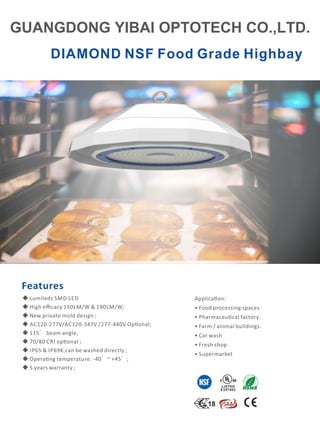 DIAMOND NSF Food Grade Highbay
*8$1*'21*,%$,23727(+2/7'
Applica on:
• Food processing spaces
• Pharmaceu cal factory.
• Farm / animal buildings.
• Car wash
• Fresh shop
• Supermarket
Features
LISTED
E357402
◆ Lumileds SMD LED
◆ High eﬃcacy 150LM/W  190LM/W;
◆ New private mold design ;
◆ AC120-277V/AC120-347V /277-480V Op onal;
◆ 115° beam angle;
◆ 70/80 CRI op onal ;
◆ IP65  IP69K,can be washed directly ;
◆ Opera ng temperature: -40°~ +45°;
◆ 5 years warranty ;
 