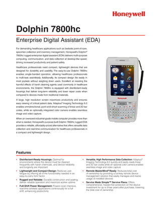 For demanding healthcare applications such as bedside point-of-care,
specimen collection and inventory management, Honeywell’s Dolphin®
7800hc rugged enterprise digital assistant (EDA) delivers multi-purpose
computing, communication, and data collection at desktop-like speed,
driving increased productivity and patient safety.
Healthcare professionals need compact, lightweight devices that are
designed for durability and usability. The easy-to-use Dolphin 7800hc
enables single-handed operation, allowing healthcare professionals
to multi-task seamlessly. Additionally, its compact design fits easily in
most pockets without weighing down users. Excellent at resisting the
harmful effects of harsh cleaning agents used commonly in healthcare
environments, the Dolphin 7800hc is equipped with disinfectant-ready
housings that deliver long-term reliability and lower repair costs when
compared to devices made from traditional materials.
A large, high resolution screen maximizes productivity and ensures
easy viewing of critical patient data. Adaptus®
Imaging Technology 6.0
enables omnidirectional, point-and-shoot scanning of linear and 2D bar
codes, while an optionally integrated color camera enables seamless
image and video capture.
When an oversized industrial-grade mobile computer provides more than
what is needed, Honeywell’s purpose-built Dolphin 7800hc rugged EDA
provides a reliable, affordably-priced alternative that offers versatile data
collection and real-time communication for healthcare professionals in
a compact and lightweight design.
Dolphin 7800hc
Enterprise Digital Assistant (EDA)
•	 Versatile, High Performance Data Collection: Adaptus®
Imaging Technology 6.0 quickly and easily reads linear
and 2D bar codes while an optional color camera enables
seamless image and video capture
•	 Remote MasterMind®
Ready: Reduces total cost
of ownership by providing a turnkey remote device
management solution that easily manages and tracks
usage of installed devices
•	 Service Made Simple™ Service Plans: Offers
comprehensive, hassle-free protection on the device
investment for up to three years after purchase, lowering
the total cost of ownership
•	 Disinfectant-Ready Housings: Optimal for
environments where the device must be cleaned
frequently with harsh chemicals, and device reliability
and longevity are important
•	 Lightweight and Compact Design: Reduces user
fatigue by offering all of the functionality needed in an
easy-to-carry form factor
•	 Rugged and Reliable: Durable construction and sealing
deliver reliable operation and maximize worker uptime
•	 Full-Shift Power Management: Powers scan intensive,
real-time wireless applications continuously for a full
shift, enhancing productivity
Features
 