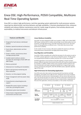 Enea OSE: High-Performance, POSIX Compatible, Multicore
Real-Time Operating System
Enea OSE is a robust, high-performance, real-time operating system optimized for multi-processor systems
requiring true deterministic real-time behavior and high availability. It shortens development time, enhances
reliability and reduces lifetime maintenance costs for a wide range of systems, from wireless devices and
automobiles, to medical instruments and telecom infrastructure.
Linear Multicore Scalability
Enea OSE® has been designed for SMP since inception in 2006, and its hybrid SMP/
AMP design combined with its lockless kernel design ensures high quality, low error
proneness, and high determinism. Enea OSE® guarantees close to zero “OS noise”
when running applications on different cores - a fact which also ensures linear
performance scalability.
As the number of cores increases, OSE and its scalable IPC reward you with bare-
metal performance characteristics and highly deterministic latency.
Easy Migration and Portability
Enea OSE is POSIX compatible with unified file descriptors for file systems as well as
for TCP/IP, a proven approach in crash-safe journaling file systems. The file system
can transparently be located on another processor (as in a Linux case via NFS).
All POSIX applications can be ported to Enea OSE enabling a smooth transition
between different execution environments (Enea OSE and Linux/Unix-based systems,
for example). In addition, POSIX runtime access provides excellent multicore real-
time characteristics and makes it possible to benefit from a range of open source
services and protocols (Erlang RTE, JAVA VM, NETBSD sockets, OpenSSH, OpenSSL,
Light HTTPd, LUA).
High Performance for Demanding Applications
Enea OSE excels when data needs to be processed with low latencies and high
throughput, and enables more traffic per CPU, making the most of your hardware.
The Enea OSE real-time kernel is fully preemptive, and can service interrupt at any
time, even during execution of a system call. All time-critical parts of the kernel are
highly optimized, and all kernel execution times are deterministic, independent of
the size of the application, memory consumption, or the number of processes.
 Designed for fault tolerant, distributed
systems
 Modular, layered microkernel architecture
 Event-driven, deterministic real-time
response
 Simple, intuitive, asynchronous direct
message-passing model
 Scalable hybrid multicore solution -
leverages the advantages of both SMP and
AMP models
 Memory protected
 Advanced error handling and remediation
 Built-in task (process) monitoring and
failure detection
 Dynamic, run-time program loading
 Power management with low-power sleep
mode
 Comprehensive networking/security
support
 Multiple file system choices including a
crash-safe, journaling file system
 Distributed system-level simulation
 Eclipse-based, integrated development
environment and tools suite
Features and Benefits
Product Datasheet
 