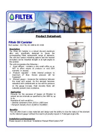 Product Datasheet:
Filtek Oil Canister
Part number: OC-750, OC-1000 & OC-1500
Description
The Filtek Oil Canister is a robust die-cast aluminum
alloy unit, specifically designed to house the
corresponding Filtek replacement range of elements.
The unit has various mounting options and the bracket
(included) can be mounted straight or at right angles to
the canister.
The unit incorporates the following:-
1. Input diffuser - contains a very small orifice so as
NOT to affect engine oil pressure or void OEM
Superior Filtration Solutions
Application
Primarily for the purposes of bypass oil filtration to
extend service intervals as specified by the OEM by up
to 4x.
Examples of such would be:-
• Standby Generators from 250 to 1,000 hours
•Transport Industry from 10,000 to 40,000km
NOT to affect engine oil pressure or void OEM
warranty in anyway.
2. Pressure regulator – limits internal pressure to
maximum of 3bar. Excess pressure will be
‘bypassed’.
3. Element gauge – measures the resistance between
the input and output. As the element becomes
saturated with contaminants so too will the pressure
on the gauge increase. High viscosity fluids will
naturally present more resistance.
Benefits
The unit offers best is class materials and design and the ability to view the status of the element
via the ‘element gauge’ without the need to physically inspect it. Prolonged engine life.
Installation and Accessories
Please request or download: ‘Installation Manual-Filtek System.PDF’
 