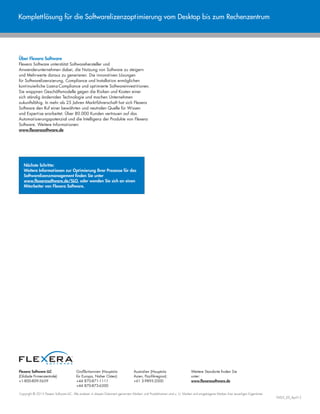 Flexera Software LLC
(Globale Firmenzentrale):
+1-800-809-5659
Großbritannien (Hauptsitz
für Europa, Naher Osten):
+44 870-871-1111
+44 870-873-6300
Australien (Hauptsitz
Asien, Pazifikregion):
+61 3-9895-2000
Weitere Standorte finden Sie
unter:
www.flexerasoftware.de
Copyright © 2015 Flexera Software LLC. Alle anderen in diesem Dokument genannten Marken- und Produktnamen sind u. U. Marken und eingetragene Marken ihrer jeweiligen Eigentümer.
FMS-E_DS_April15
Komplettlösung für die Softwarelizenzoptimierung vom Desktop bis zum Rechenzentrum
Über Flexera Software
Flexera Software unterstützt Softwarehersteller und
Anwenderunternehmen dabei, die Nutzung von Software zu steigern
und Mehrwerte daraus zu generieren. Die innovativen Lösungen
für Softwarelizenzierung, Compliance und Installation ermöglichen
kontinuierliche Lizenz-Compliance und optimierte Softwareinvestitionen.
Sie wappnen Geschäftsmodelle gegen die Risiken und Kosten einer
sich ständig ändernden Technologie und machen Unternehmen
zukunftsfähig. In mehr als 25 Jahren Marktführerschaft hat sich Flexera
Software den Ruf einer bewährten und neutralen Quelle für Wissen
und Expertise erarbeitet. Über 80.000 Kunden vertrauen auf das
Automatisierungspotenzial und die Intelligenz der Produkte von Flexera
Software. Weitere Informationen:
www.flexerasoftware.de
Nächste Schritte:
Weitere Informationen zur Optimierung Ihrer Prozesse für das
Softwarelizenzmanagement finden Sie unter
www.flexerasoftware.de/SLO, oder wenden Sie sich an einen
Mitarbeiter von Flexera Software.
 