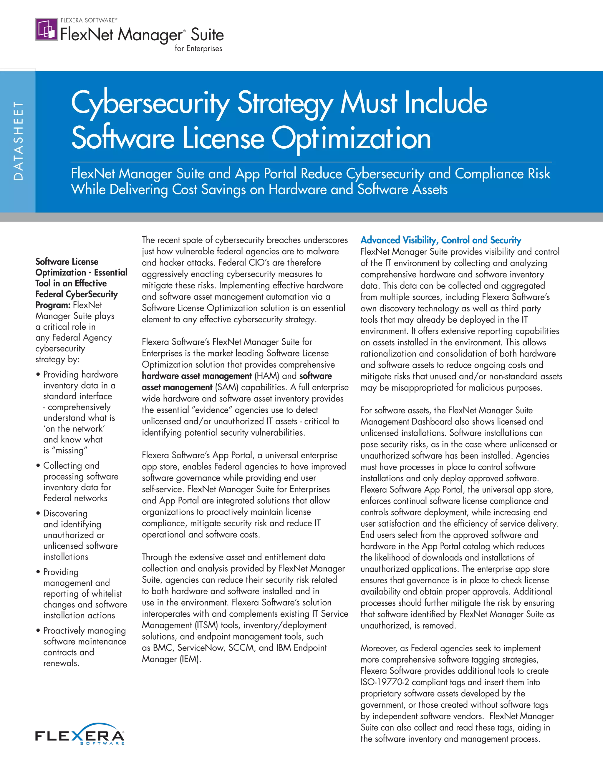DATASHEET
Software License
Optimization - Essential
Tool in an Effective
Federal CyberSecurity
Program: FlexNet
Manager Suite plays
a critical role in
any Federal Agency
cybersecurity
strategy by:
• Providing hardware
inventory data in a
standard interface
- comprehensively
understand what is
‘on the network’
and know what
is “missing”
• Collecting and
processing software
inventory data for
Federal networks
• Discovering
and identifying
unauthorized or
unlicensed software
installations
• Providing
management and
reporting of whitelist
changes and software
installation actions
• Proactively managing
software maintenance
contracts and
renewals.
Cybersecurity Strategy Must Include
Software License Optimization
FlexNet Manager Suite and App Portal Reduce Cybersecurity and Compliance Risk
While Delivering Cost Savings on Hardware and Software Assets
The recent spate of cybersecurity breaches underscores
just how vulnerable federal agencies are to malware
and hacker attacks. Federal CIO’s are therefore
aggressively enacting cybersecurity measures to
mitigate these risks. Implementing effective hardware
and software asset management automation via a
Software License Optimization solution is an essential
element to any effective cybersecurity strategy.
Flexera Software’s FlexNet Manager Suite for
Enterprises is the market leading Software License
Optimization solution that provides comprehensive
hardware asset management (HAM) and software
asset management (SAM) capabilities. A full enterprise
wide hardware and software asset inventory provides
the essential “evidence” agencies use to detect
unlicensed and/or unauthorized IT assets - critical to
identifying potential security vulnerabilities.
Flexera Software’s App Portal, a universal enterprise
app store, enables Federal agencies to have improved
software governance while providing end user
self-service. FlexNet Manager Suite for Enterprises
and App Portal are integrated solutions that allow
organizations to proactively maintain license
compliance, mitigate security risk and reduce IT
operational and software costs.
Through the extensive asset and entitlement data
collection and analysis provided by FlexNet Manager
Suite, agencies can reduce their security risk related
to both hardware and software installed and in
use in the environment. Flexera Software’s solution
interoperates with and complements existing IT Service
Management (ITSM) tools, inventory/deployment
solutions, and endpoint management tools, such
as BMC, ServiceNow, SCCM, and IBM Endpoint
Manager (IEM).
Advanced Visibility, Control and Security
FlexNet Manager Suite provides visibility and control
of the IT environment by collecting and analyzing
comprehensive hardware and software inventory
data. This data can be collected and aggregated
from multiple sources, including Flexera Software’s
own discovery technology as well as third party
tools that may already be deployed in the IT
environment. It offers extensive reporting capabilities
on assets installed in the environment. This allows
rationalization and consolidation of both hardware
and software assets to reduce ongoing costs and
mitigate risks that unused and/or non-standard assets
may be misappropriated for malicious purposes.
For software assets, the FlexNet Manager Suite
Management Dashboard also shows licensed and
unlicensed installations. Software installations can
pose security risks, as in the case where unlicensed or
unauthorized software has been installed. Agencies
must have processes in place to control software
installations and only deploy approved software.
Flexera Software App Portal, the universal app store,
enforces continual software license compliance and
controls software deployment, while increasing end
user satisfaction and the efficiency of service delivery.
End users select from the approved software and
hardware in the App Portal catalog which reduces
the likelihood of downloads and installations of
unauthorized applications. The enterprise app store
ensures that governance is in place to check license
availability and obtain proper approvals. Additional
processes should further mitigate the risk by ensuring
that software identified by FlexNet Manager Suite as
unauthorized, is removed.
Moreover, as Federal agencies seek to implement
more comprehensive software tagging strategies,
Flexera Software provides additional tools to create
ISO-19770-2 compliant tags and insert them into
proprietary software assets developed by the
government, or those created without software tags
by independent software vendors. FlexNet Manager
Suite can also collect and read these tags, aiding in
the software inventory and management process.
 