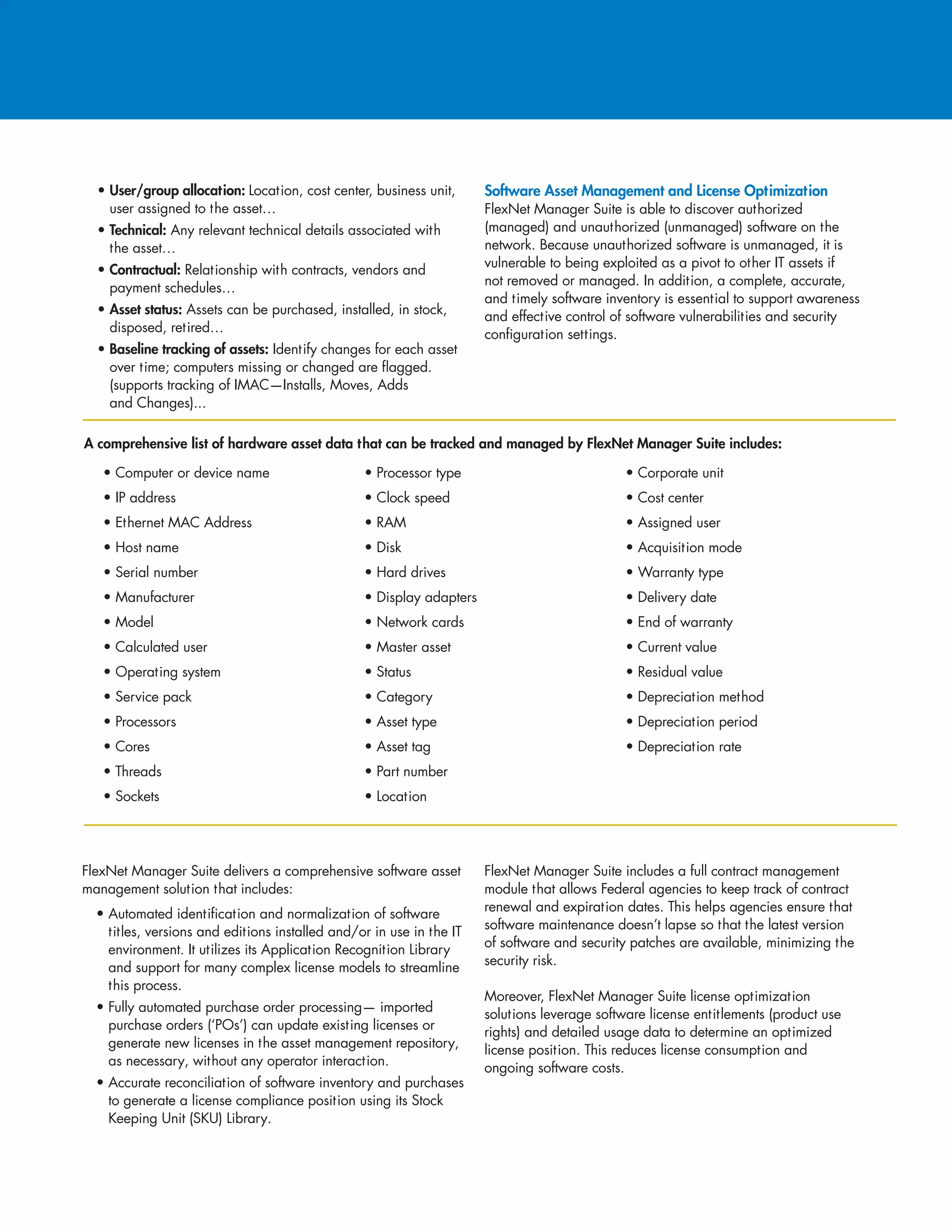 • User/group allocation: Location, cost center, business unit,
user assigned to the asset…
• Technical: Any relevant technical details associated with
the asset…
• Contractual: Relationship with contracts, vendors and
payment schedules…
• Asset status: Assets can be purchased, installed, in stock,
disposed, retired…
• Baseline tracking of assets: Identify changes for each asset
over time; computers missing or changed are flagged.
(supports tracking of IMAC—Installs, Moves, Adds
and Changes)...
Software Asset Management and License Optimization
FlexNet Manager Suite is able to discover authorized
(managed) and unauthorized (unmanaged) software on the
network. Because unauthorized software is unmanaged, it is
vulnerable to being exploited as a pivot to other IT assets if
not removed or managed. In addition, a complete, accurate,
and timely software inventory is essential to support awareness
and effective control of software vulnerabilities and security
configuration settings.
• Computer or device name
• IP address
• Ethernet MAC Address
• Host name
• Serial number
• Manufacturer
• Model
• Calculated user
• Operating system
• Service pack
• Processors
• Cores
• Threads
• Sockets
• Processor type
• Clock speed
• RAM
• Disk
• Hard drives
• Display adapters
• Network cards
• Master asset
• Status
• Category
• Asset type
• Asset tag
• Part number
• Location
• Corporate unit
• Cost center
• Assigned user
• Acquisition mode
• Warranty type
• Delivery date
• End of warranty
• Current value
• Residual value
• Depreciation method
• Depreciation period
• Depreciation rate
A comprehensive list of hardware asset data that can be tracked and managed by FlexNet Manager Suite includes:
FlexNet Manager Suite delivers a comprehensive software asset
management solution that includes:
• Automated identification and normalization of software
titles, versions and editions installed and/or in use in the IT
environment. It utilizes its Application Recognition Library
and support for many complex license models to streamline
this process.
• Fully automated purchase order processing— imported
purchase orders (‘POs’) can update existing licenses or
generate new licenses in the asset management repository,
as necessary, without any operator interaction.
• Accurate reconciliation of software inventory and purchases
to generate a license compliance position using its Stock
Keeping Unit (SKU) Library.
FlexNet Manager Suite includes a full contract management
module that allows Federal agencies to keep track of contract
renewal and expiration dates. This helps agencies ensure that
software maintenance doesn’t lapse so that the latest version
of software and security patches are available, minimizing the
security risk.
Moreover, FlexNet Manager Suite license optimization
solutions leverage software license entitlements (product use
rights) and detailed usage data to determine an optimized
license position. This reduces license consumption and
ongoing software costs.
 