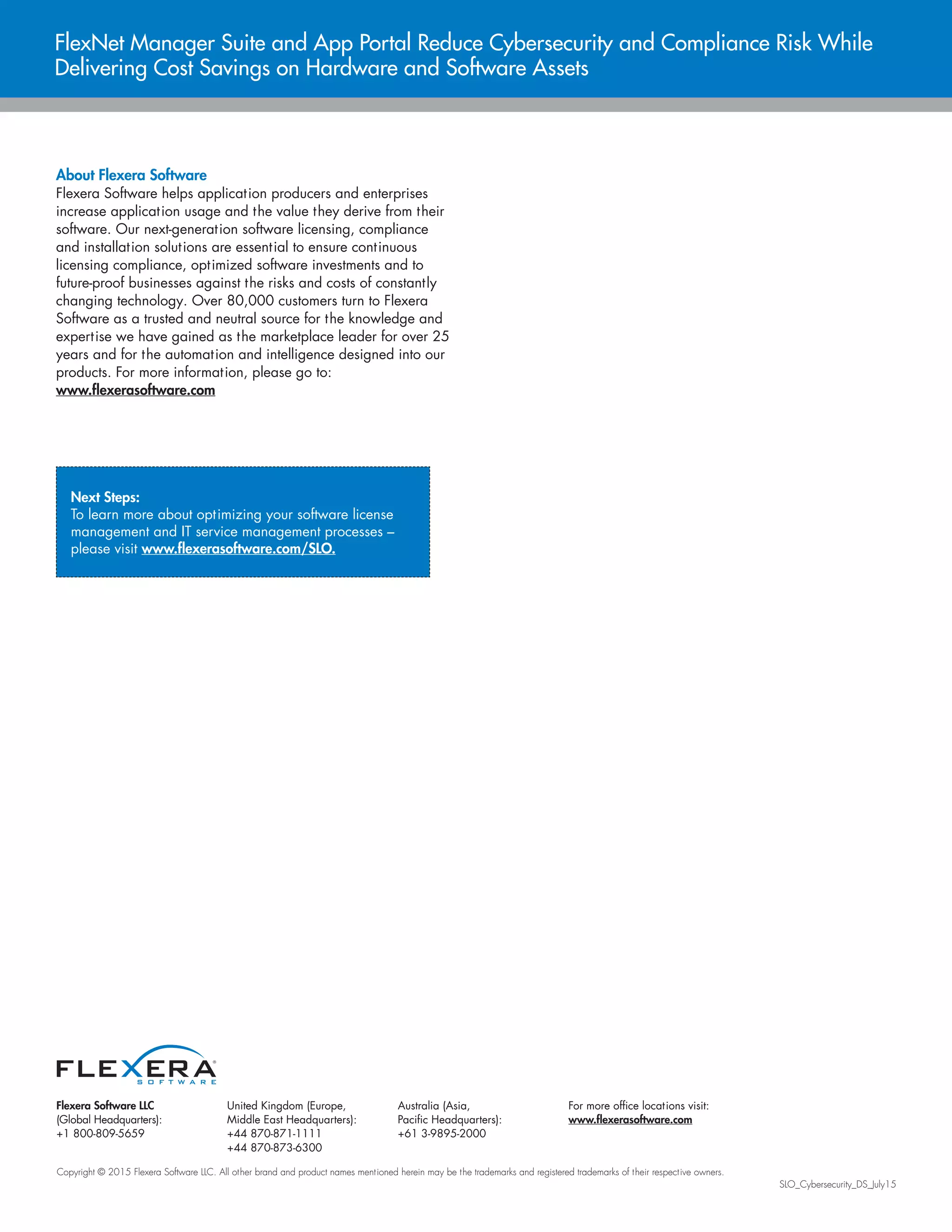 Flexera Software LLC
(Global Headquarters):
+1 800-809-5659
United Kingdom (Europe,
Middle East Headquarters):
+44 870-871-1111
+44 870-873-6300
Australia (Asia,
Pacific Headquarters):
+61 3-9895-2000
For more office locations visit:
www.flexerasoftware.com
Copyright © 2015 Flexera Software LLC. All other brand and product names mentioned herein may be the trademarks and registered trademarks of their respective owners.
SLO_Cybersecurity_DS_July15
FlexNet Manager Suite and App Portal Reduce Cybersecurity and Compliance Risk While
Delivering Cost Savings on Hardware and Software Assets
About Flexera Software
Flexera Software helps application producers and enterprises
increase application usage and the value they derive from their
software. Our next-generation software licensing, compliance
and installation solutions are essential to ensure continuous
licensing compliance, optimized software investments and to
future-proof businesses against the risks and costs of constantly
changing technology. Over 80,000 customers turn to Flexera
Software as a trusted and neutral source for the knowledge and
expertise we have gained as the marketplace leader for over 25
years and for the automation and intelligence designed into our
products. For more information, please go to:
www.flexerasoftware.com
Next Steps:
To learn more about optimizing your software license
management and IT service management processes –
please visit www.flexerasoftware.com/SLO.
 