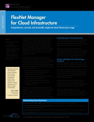 DATASHEET
FlexNet Manager
for Cloud Infrastructure
Comprehensive, accurate, and actionable insight into cloud infrastructure usage
Benefits:
• Reduce expenditures on
cloud services
• Enable efficient use of
cloud infrastructure
• Understand usage trends
for better budgeting
and forecasting
• Make more effective
deployment decisions
• Inhibit shadow IT and
cloud sprawl
The cloud infrastructure as a service (IaaS) industry
is growing fast – over 15% per year according
to IDC1
. And it is easy to understand why. Cloud
infrastructure services add terrific benefits to an
organization. They are easy to purchase. They
give you immediate access to computing power,
storage, and database services without the need or
overhead of setting up or adding to a datacenter.
And, they can mean a faster time to value when
delivering IT services.
In many cases, infrastructure services such as
those provided by Amazon Web Services can be
acquired at lower cost than a company can achieve
if it builds them in-house. But the adoption of
cloud services does not come without new business
challenges. The ease of purchase and lower initial
cost can easily result in:
• Lack of visibility into total spend on cloud
infrastructure services across multiple
departments and business units
• The growth of “shadow IT” and cloud sprawl
which can lead to spiraling costs
• Poor insight into cloud operational data
• Difficulty in the ability to chargeback for
cloud expenditures
And the ease of purchase and ability to quickly
leverage cloud compute power does not lessen the
need to manage the cloud infrastructure in your
enterprise. Without effective tools and processes,
you risk overspending on cloud instances and
paying for infrastructure that you may not be using.
FlexNet Manager for Cloud Infrastructure
FlexNet Manager for Cloud Infrastructure provides
enterprises with comprehensive, accurate and
actionable insight into cloud infrastructure usage to
optimize use and spend on these services.
Built on proven Flexera Software license
management technology, it automates the collection
and aggregation of cloud usage data and billing
information to produce a complete view of cloud
service consumption throughout the enterprise.
Provide a 360 Degree View of Cloud Usage
and Spend
FlexNet Manager for Cloud Infrastructure provides
the means to see, at a glance, a complete view of
your cloud operations using role based dashboards.
The Financial Dashboard (Figure 1) shows which
business units are spending the most money, how
much unused or underutilized cloud instances are
costing you, spending patterns and trends, and
spending by service type.
The Operational Dashboard (Figure 2) shows
utilization patterns by instance type, which
instances are underutilized, when your AWS EC2
reservations are expiring, and usage trends.
Combined, these dashboards provide
unprecedented visibility into cloud infrastructure
usage and spend, and enable you to perform more
detailed analysis for fact-based decision making.
“After being involved
with thousands
of cloud contracts,
I have learned
that successful
management
of your cloud
instances and
accounts is a basic
requirement for to
optimize usage
and spending.”
“Ray” R. Wang
- Principal Analyst
 Chairman
Constellation Research
1: 2015 “Worldwide Quarterly Cloud IT Infrastructure Tracker®
.” International Data Corporation (IDC)
Understanding Cloud Infrastructure
• Amazon Web Services (AWS) – a cloud computing service provided by Amazon.com
• Amazon EC2 (Amazon Elastic Compute Cloud) – an AWS product that provides virtual and resizable
computing capacity in the cloud
• Amazon Reserved Instances – allow you to reserve computing capacity for 1 or 3 years at a discount
• On-Demand Instance – provides compute capacity by the hour with no long-term commitments
 