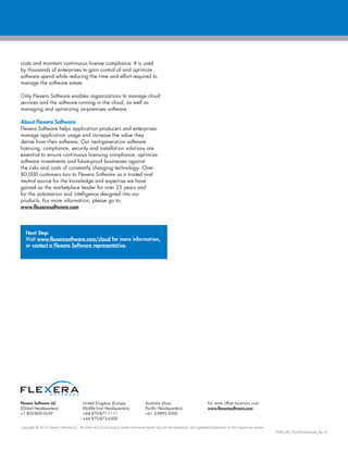 Flexera Software LLC
(Global Headquarters):
+1 800-809-5659
United Kingdom (Europe,
Middle East Headquarters):
+44 870-871-1111
+44 870-873-6300
Australia (Asia,
Pacific Headquarters):
+61 3-9895-2000
For more office locations visit:
www.flexerasoftware.com
Copyright © 2016 Flexera Software LLC. All other brand and product names mentioned herein may be the trademarks and registered trademarks of their respective owners.
FNM_DS_CloudInfrastructure_Apr16
costs and maintain continuous license compliance. It is used
by thousands of enterprises to gain control of and optimize
software spend while reducing the time and effort required to
manage the software estate.
Only Flexera Software enables organizations to manage cloud
services and the software running in the cloud, as well as
managing and optimizing on-premises software.
About Flexera Software
Flexera Software helps application producers and enterprises
manage application usage and increase the value they
derive from their software. Our next-generation software
licensing, compliance, security and installation solutions are
essential to ensure continuous licensing compliance, optimize
software investments and future-proof businesses against
the risks and costs of constantly changing technology. Over
80,000 customers turn to Flexera Software as a trusted and
neutral source for the knowledge and expertise we have
gained as the marketplace leader for over 25 years and
for the automation and intelligence designed into our
products. For more information, please go to:
www.flexerasoftware.com
Next Step:
Visit www.flexerasoftware.com/cloud for more information,
or contact a Flexera Software representative.
 