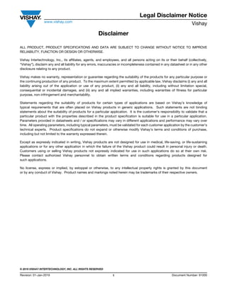 Legal Disclaimer Notice
www.vishay.com
Vishay
Revision: 01-Jan-2019 1 Document Number: 91000
Disclaimer
ALL PRODUCT, PRODUCT SPECIFICATIONS AND DATA ARE SUBJECT TO CHANGE WITHOUT NOTICE TO IMPROVE
RELIABILITY, FUNCTION OR DESIGN OR OTHERWISE.
Vishay Intertechnology, Inc., its affiliates, agents, and employees, and all persons acting on its or their behalf (collectively,
“Vishay”), disclaim any and all liability for any errors, inaccuracies or incompleteness contained in any datasheet or in any other
disclosure relating to any product.
Vishay makes no warranty, representation or guarantee regarding the suitability of the products for any particular purpose or
the continuing production of any product. To the maximum extent permitted by applicable law, Vishay disclaims (i) any and all
liability arising out of the application or use of any product, (ii) any and all liability, including without limitation special,
consequential or incidental damages, and (iii) any and all implied warranties, including warranties of fitness for particular
purpose, non-infringement and merchantability.
Statements regarding the suitability of products for certain types of applications are based on Vishay’s knowledge of
typical requirements that are often placed on Vishay products in generic applications. Such statements are not binding
statements about the suitability of products for a particular application. It is the customer’s responsibility to validate that a
particular product with the properties described in the product specification is suitable for use in a particular application.
Parameters provided in datasheets and / or specifications may vary in different applications and performance may vary over
time. All operating parameters, including typical parameters, must be validated for each customer application by the customer’s
technical experts. Product specifications do not expand or otherwise modify Vishay’s terms and conditions of purchase,
including but not limited to the warranty expressed therein.
Except as expressly indicated in writing, Vishay products are not designed for use in medical, life-saving, or life-sustaining
applications or for any other application in which the failure of the Vishay product could result in personal injury or death.
Customers using or selling Vishay products not expressly indicated for use in such applications do so at their own risk.
Please contact authorized Vishay personnel to obtain written terms and conditions regarding products designed for
such applications.
No license, express or implied, by estoppel or otherwise, to any intellectual property rights is granted by this document
or by any conduct of Vishay. Product names and markings noted herein may be trademarks of their respective owners.
© 2019 VISHAY INTERTECHNOLOGY, INC. ALL RIGHTS RESERVED
 