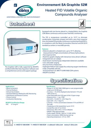 Environnement SA Graphite 52M

Heated FID Volatile Organic
Compounds Analyser

Datasheet
Equipped with one burner placed in a heated block, the Graphite
52M allows continuous and accurate Total VOC monitoring.
The FID is temperature controlled up to 191°C to eliminate
condensation. Extremely compact and with a very short response
time, this heated FID provides continuous monitoring of total VOC’s,
in compliance with the Waste Incineration Directive and EN12619
standard as written in most WID permits.
Features:

The Graphite 52M is fully supported by MCERTS
certified CDAS Elite Data Aquisition Software and
a comprehensive service and support package

• Detector placed in a heated oven, up to 191°C allowing 	
	
measurement of high concentrations of heavy hydrocarbons
• Fast response time
• Real time graphic display with interactive menu driven software
• Integrated zero air catalyst
• Dual stream monitoring by independent detectors available
• User selectable ranging
• Very low limits of detection
• Hydrogen/Helium fuel supply thus reducing oxygen interference
• Fully compatible with the
Environnement S.A. MIR-FT & MIR-9000 CEM systems
• MCERTS Certified

Specification
Applications:
• Waste Incinerators
• Thermal Oxidisers
• Exhaust Gas Analysis
• Standard Reference Method for VOC Monitoring
• Laboratories and Research Centres
• Process Control
• Combustion Monitoring
MCERTS Certification Range:
TOC:	 0-15mg/m3

026

Certificate Number 996/96

Specification:
• Ranges: 0-10/100/1000/10000 ppm or user programmable 	 	
range up to 50 000 ppm
• Accuracy: < 1% of the displayed value between 15% and 	 	
100% of the F.S.
• Lower detectable limit: 0.05 ppm of the 10 ppm range
• Response time: < 1 sec. (T90)
• Zero drift: <1%/24h F.S. <2%/7 days F.S.
• Span drift: <1% / 7 days F.S.
• Linearity: <1% for concentration between 10 % and 90% of 	 	
the scale
• Temperature of the heated block: up to 191°C
• Sample flow rate: 0.7 to 2 l/min
• Dimensions: 483 x 470 x 177mm (WxDxH)
• Weight: 22kg approximately
• Power supply: 230 VAC, 50Hz or 115 VAC, 60 Hz
• Power consumption: 500VA during start up
• Operating temperature: +5°C to +40°C

t: +44(0)151 666 8300 f: +44(0)151 666 8329 e: sales@a1-cbiss.com www.a1-cbiss.com

 