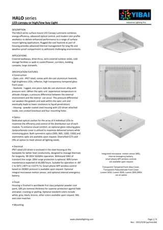 HALO series
LED canopy or high/low bay Light
DESCRIPTION
The HALO series surface mount LED Canopy Luminaire combines
energy-efficiency, advanced optical control, and modern slim profile
aesthetics to deliver enhanced performance to a range of surface-
mount lighting applications. Rugged die-cast heatsink as part of
housing provides advanced thermal management for long life and
weather-proof compartment to withstand challenging environments.
APPLICATIONS
Covered walkways, drive-thrus, semi-covered outdoor aisles, cold
storage facilities or walk-in cooler/freezer, corridors, building
canopies, large stairwells.
SPECIFICATION FEATURES
• Construction
- Optic unit - IP67 rated, comes with die-cast aluminium heatsink,
high brightness LEDs, reflector, high transparency tempered glass
front cover.
- Heatsink - rugged, one-piece style die cast aluminum alloy with
pressure vent (When the optic unit experiences temperature or
altitude changes, a pressure differential between the external
environment and the interior can occur. This pressure differential
can weaken the gaskets and seals within the optic unit and
eventually leads to lower resistance to liquid penetration).
- Housing - powder coated steel housing with LED driver attached
inside, one conduit knockout and four mounting holes.
• Optics
Dedicated optical cavities for the array of 4 individual LEDs to
maximize the efficiency and control of the distribution out of each
module. To enhance visual comfort, an optional glare-reducing glass
/polycarbonate cover is utilized to maximize delivered lumens while
minimizing glare. Both symmetric optics (50D, 90D, 120D, 150D) and
asymmetric optic are available upon request. Diversified CCTs and
CRIs at option to meet almost all lighting needs.
• Electrical
IP67 rated LED driver is enclosed in the steel housing at the
backplate for better heat conductivity, designed to manage thermals
for longevity. 90-305V 50/60Hz operation. Withstand 10kV of
transient line surge. 20kV surge protection is optional. 90% lumen
maintenance expected at 60,000 hours. Suitable for operation in -40°
C to 50°C (-40°F to +122°F) Ta. Smart phone APP wireless control
based on ZIGBEE protocol is available upon request. Optional
integral microwave motion sensor, and optional internal emergency
battery.
• Finish
Housing is finished in worldwide first class polyester powder cost
paint, 100 μm nominal thickness for superior protection against fade
and wear, cracking or peeling. Optional standard colors include
white, grey, black, bronze, other colors available upon request. RAL
and color matches
• Mounting
Industrial Lighting Pro
Integrated microwave motion sensor (MS),
internal emergency battery,
smart phone APP wireless controls
are available upon request
Transparent Tempered Front Glass Cover,
Transparent Polycarbonate Front Cover,
Luxeon 5050, Luxeon 3030, Luxeon 2835 SMDs
are at option
www.yibailedlighting.com Page 1 / 4
Rev.: 2021/3/30 (yy/mm/dd)
 