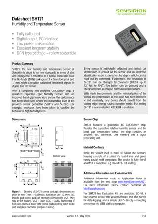 www.sensirion.com Version 1.1 – May 2010 1/12
Datasheet SHT21
Humidity and Temperature Sensor
 Fully calibrated
 Digital output, I2C interface
 Low power consumption
 Excellent long term stability
 DFN type package – reflow solderable
Dimensions
Figure 1: Drawing of SHT21 sensor package, dimensions are
given in mm (1mm = 0.039inch), tolerances are ±0.1mm. NC
and die pad (center pad) are internally connected to VSS. They
may be left floating. VSS = GND, SDA = DATA. Numbering of
E/O pads starts at lower right corner (indicated by notch in die
pad) and goes clockwise (compare Table 2).
Sensor Chip
SHT21 features a generation 4C CMOSens® chip.
Besides the capacitive relative humidity sensor and the
band gap temperature sensor, the chip contains an
amplifier, A/D converter, OTP memory and a digital
processing unit.
Material Contents
While the sensor itself is made of Silicon the sensors’
housing consists of a plated Cu lead-frame and green
epoxy-based mold compound. The device is fully RoHS
and WEEE compliant, e.g. free of Pb, Cd and Hg.
Additional Information and Evaluation Kits
Additional information such as Application Notes is
available from the web page www.sensirion.com/sht21.
For more information please contact Sensirion via
info@sensirion.com.
For SHT21 two Evaluation Kits are available: EK-H4, a
four-channel device with Viewer Software, that also serves
for data-logging, and a simple EK-H5 directly connecting
one sensor via USB port to a computer.
1.0 1.0
2.4
0.3
0.4
1.5
0.4
0.75
1.1
0.2
SCL
SDA
NC
NC VSS
VDD
Bottom View
SHT21
D0AC4
3.0
2.2
0.8 typ
1.4typ
3.0
0.3 typ
2.0typ
Product Summary
SHT21, the new humidity and temperature sensor of
Sensirion is about to set new standards in terms of size
and intelligence: Embedded in a reflow solderable Dual
Flat No leads (DFN) package of 3 x 3mm foot print and
1.1mm height it provides calibrated, linearized signals in
digital, true I2C format.
With a completely new designed CMOSens® chip, a
reworked capacitive type humidity sensor and an
improved band gap temperature sensor the performance
has been lifted even beyond the outstanding level of the
previous sensor generation (SHT1x and SHT7x). For
example, measures have been taken to stabilize the
behavior at high humidity levels.
Every sensor is individually calibrated and tested. Lot
identification is printed on the sensor and an electronic
identification code is stored on the chip – which can be
read out by command. Furthermore, the resolution of
SHT21 can be changed by command (8/12bit up to
12/14bit for RH/T), low battery can be detected and a
checksum helps to improve communication reliability.
With made improvements and the miniaturization of the
sensor the performance-to-price ratio has been improved
– and eventually, any device should benefit from the
cutting edge energy saving operation mode. For testing
SHT21 a new evaluation Kit EK-H4 is available.
 