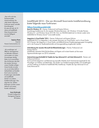 InstallShield 2015 – Die von Microsoft favorisierte Installationslösung
bietet folgende neue Funktionen:
Höhere Entwicklerproduktivität
Bereit für Windows 10 – Premier, Professional and Express Editions
Zuverlässige Installationen für die neuesten Windows-Versionen, inkl. Windows 10 Insider Preview,
Windows 8.1 und Windows Server 2012 R2. Dort, wo WoW64 deaktiviert ist, können zudem reine
64-Bit-MSIs für Windows Server®
Core erstellt werden.
Integration in Visual Studio®
2015 – Premier, Professional und Express Editions
InstallShield 2015 ist integrierbar in die neuesten Versionen von Visual Studio, auch in Visual Studio
2015 Preview. Bei Integration in Visual Studio und MSBuild können Projektausgangsgruppen hinzugefügt
und in die Prozesse für Quellcode-Kontrolle und Lösungserstellung eingebunden werden.
Unterstützung der neuesten Microsoft-Zertifikatanforderungen – Premier, Professional und
Express Editions
InstallShield unterstützt SHA-256-Zertifikate und Digests und ist damit bereits auf die neuen
Signaturanforderungen von 2016 vorbereitet.
Automatisierungsschnittstelle für Projekte des Typs Advanced UI- und Suite/Advanced UI – Premier und
Professional Editions
Kontinuierliche Integration und Reduzierung manueller Arbeiten durch Automatisierungsskripte für das
Hinzufügen von Dateien und Merkmalen, das Ändern von Installationseigenschaften und -einstellungen
und die Erstellung von Builds für InstallShield MSI, InstallScript-, Projekte des Typs Advanced UI und
Suite/Advanced UI.
„Dies ist für mich das
höchtsentwickelte
Autorenwerkzeug. Die
vielen bereits integrierten
Funktionen sparen wertvolle
Entwicklungszeit.
Ich setze seit mehr als 10
Jahren auf InstallShield.
Diese Lösung hat einen
enormen Reifegrad
entwickelt.“
Stephane Plante
Engineer
Nuance Communications, Inc.
„Als zuverlässiger und
effektiver Vertragspartner
von Behörden verbessern
und erweitern wir unsere
Anwendungen ständig.
Daher ist es unverzichtbar,
dass die Benutzer stets über
die neuesten Versionen
unserer Produkte verfügen.
Unsere Kunden erwarten
von uns ein hohes Maß an
Verlässlichkeit und Qualität.
Durch seine innovativen
Erweiterungen unterscheidet
sich InstallShield
deutlich von anderen
Installationslösungen. Dies
trägt dazu bei, stärkere
Bindungen zwischen unserer
Software und unseren
Kunden aufzubauen.“
Aysen Bankeroglu
Principal Configuration
Management Engineer
REI Systems
 