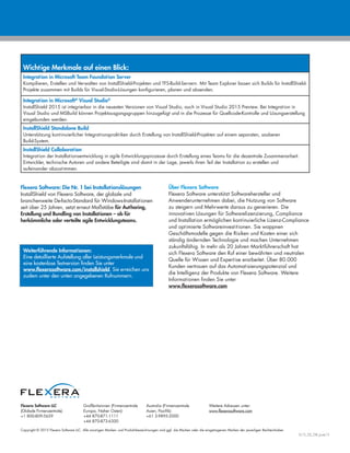 Copyright © 2015 Flexera Software LLC. Alle sonstigen Marken- und Produktbezeichnungen sind ggf. die Marken oder die eingetragenen Marken der jeweiligen Rechteinhaber.
IS15_DS_GR_June15
Flexera Software LLC
(Globale Firmenzentrale):
+1 800-809-5659
Großbritannien (Firmenzentrale
Europa, Naher Osten):
+44 870-871-1111
+44 870-873-6300
Australia (Firmenzentrale
Asien, Pazifik):
+61 3-9895-2000
Weitere Adressen unter:
www.flexerasoftware.com
Flexera Software: Die Nr. 1 bei Installationslösungen
InstallShield von Flexera Software, der globale und
branchenweite De-facto-Standard für Windows-Installationen
seit über 25 Jahren, setzt erneut Maßstäbe für Authoring,
Erstellung und Bundling von Installationen – ob für
herkömmliche oder verteilte agile Entwicklungsteams.
Über Flexera Software
Flexera Software unterstützt Softwarehersteller und
Anwenderunternehmen dabei, die Nutzung von Software
zu steigern und Mehrwerte daraus zu generieren. Die
innovativen Lösungen für Softwarelizenzierung, Compliance
und Installation ermöglichen kontinuierliche Lizenz-Compliance
und optimierte Softwareinvestitionen. Sie wappnen
Geschäftsmodelle gegen die Risiken und Kosten einer sich
ständig ändernden Technologie und machen Unternehmen
zukunftsfähig. In mehr als 20 Jahren Marktführerschaft hat
sich Flexera Software den Ruf einer bewährten und neutralen
Quelle für Wissen und Expertise erarbeitet. Über 80.000
Kunden vertrauen auf das Automatisierungspotenzial und
die Intelligenz der Produkte von Flexera Software. Weitere
Informationen finden Sie unter
www.flexerasoftware.com
Weiterführende Informationen:
Eine detaillierte Aufstellung aller Leistungsmerkmale und
eine kostenlose Testversion finden Sie unter
www.flexerasoftware.com/installshield. Sie erreichen uns
zudem unter den unten angegebenen Rufnummern.
Wichtige Merkmale auf einen Blick:
Integration in Microsoft Team Foundation Server
Kompilieren, Erstellen und Verwalten von InstallShield-Projekten und TFS-Build-Servern. Mit Team Explorer lassen sich Builds für InstallShield-
Projekte zusammen mit Builds für Visual-Studio-Lösungen konfigurieren, planen und absenden.
Integration in Microsoft®
Visual Studio®
InstallShield 2015 ist integrierbar in die neuesten Versionen von Visual Studio, auch in Visual Studio 2015 Preview. Bei Integration in
Visual Studio und MSBuild können Projektausgangsgruppen hinzugefügt und in die Prozesse für Quellcode-Kontrolle und Lösungserstellung
eingebunden werden.
InstallShield Standalone Build
Unterstützung kontinuierlicher Integrationspraktiken durch Erstellung von InstallShield-Projekten auf einem separaten, sauberen
Build-System.
InstallShield Collaboration
Integration der Installationsentwicklung in agile Entwicklungsprozesse durch Erstellung eines Teams für die dezentrale Zusammenarbeit.
Entwickler, technische Autoren und andere Beteiligte sind damit in der Lage, jeweils ihren Teil der Installation zu erstellen und
aufeinander abzustimmen.
 