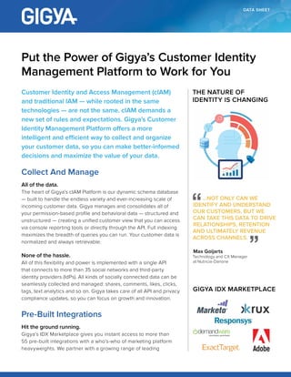 DATA SHEET
Customer Identity and Access Management (cIAM)
and traditional IAM — while rooted in the same
technologies — are not the same. cIAM demands a
new set of rules and expectations. Gigya’s Customer
Identity Management Platform offers a more intelligent
and efficient way to collect and organize your customer
data, so you can make better-informed decisions and
maximize the value of your data.
Collect And Manage
All of the data.
The heart of Gigya’s cIAM Platform is our dynamic schema database
— built to handle the endless variety and ever-increasing scale of
incoming customer data. Gigya manages and consolidates all of
your permission-based profile and behavioral data — structured and
unstructured — creating a unified customer view that you can access
via console reporting tools or directly through the API. Full indexing
maximizes the breadth of queries you can run. Your customer data is
normalized and always retrievable.
None of the hassle.
All of this flexibility and power is implemented with a single API
that connects to more than 35 social networks and third-party
identity providers (IdPs). All kinds of socially connected data can be
seamlessly collected and managed: shares, comments, likes, clicks,
tags, text analytics and so on. Gigya takes care of all API and privacy
compliance updates, so you can focus on growth and innovation.
Pre-Built Integrations
Hit the ground running.
Gigya’s IDX Marketplace gives you instant access to more than
55 pre-built integrations with a who’s-who of marketing platform
heavyweights. We partner with a growing range of leading
Put the Power of Gigya’s Customer Identity
Management Platform to Work for You
THE NATURE OF
IDENTITY IS CHANGING
...NOT ONLY CAN WE
IDENTIFY AND UNDERSTAND
OUR CUSTOMERS, BUT WE
CAN TAKE THIS DATA TO DRIVE
RELATIONSHIPS, RETENTION
AND ULTIMATELY REVENUE
ACROSS CHANNELS.
Max Goijarts
Technology and CX Manager
at Nutricia-Danone
GIGYA IDX MARKETPLACE
 