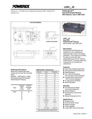 Powerex, Inc., 173 Pavilion Lane, Youngwood, Pennsylvania 15697 (724) 925-7272 POW-R-BLOKTM
www.pwrx.com Dual SCR Isolated Module
500 Amperes / Up to 1800 Volts
Revision Date: 9/22/2017
LDR3__50
OUTLINE DRAWING
Ordering Information:
Select the complete eight-digit
module part number from the table
below.
Example: LDR31650 is a 1600V,
500 Ampere Dual SCR Isolated
POW-R-BLOKTM
Module.
Type
Voltage
Volts
(x100)
Current
Amperes
(x10)
LDR3 08
10
12
14
16
18
50
LDR3 Outline Dimensions
Dimension Inches Millimeters
A 5.87 149
B 4.88 124
C 4.41 112
D 2.36 60
E 2.05 52
F 1.97 50
G 1.89 48
H 1.73 44
J 1.22 31
K 1.10 28
L 1.02 26
M 0.67 17
N 0.39 10
P M10 Metric M10
Q 0.26 Dia. 6.5 Dia.
R 0.20 5
S 0.12 3
T .110 x .032 2.8 x 0.8
Note: Dimensions are for reference only.
LDR3__50
Dual SCR
POW-R-BLOKTM
Module
500 Amperes / 800-1800 Volts
Description:
Powerex Dual SCR Modules are
designed for use in applications
requiring phase control and isolated
packaging. The modules are isolated
for easy mounting with other
components on a common heatsink.
POW-R-BLOK
TM
has been tested and
recognized by the Underwriters
Laboratories.
Features:
 Electrically Isolated Heatsinking
 Compression Bonded Elements
 Metal Baseplate
 Low Thermal Impedance
for Improved Current Capability
 Includes Gate Lead Kits and
M10 Terminal Hardware
 UL Recognized (E78240)
 RoHS Compliant
Benefits:
 No Additional Insulation
Components Required
 Easy Installation
 No Clamping Components
Required
 Reduce Engineering Time
Applications:
 Bridge Circuits
 AC & DC Motor Drives
 Battery Supplies
 Power Supplies
 Large IGBT Circuit Front Ends
 