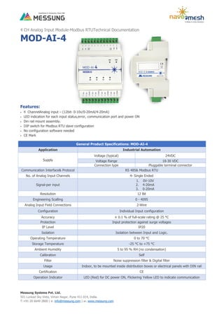 Messung Systems Pvt. Ltd.
501 Lunkad Sky Vista, Viman Nagar, Pune 411 014, India.
T:+91 20 6649 2800 | e: info@messung.com | w: www.messung.com
4 CH Analog Input Module-Modbus RTUTechnical Documentation
MOD-AI-4
Features:
 4 ChannelAnalog input – (12bit- 0-10v/0-20mA/4-20mA)
 LED indication for each input status,error, communication port and power ON
 Din rail mount assembly.
 DIP switch for Modbus RTU slave configuration
 No configuration software needed
 CE Mark
General Product Specifications: MOD-AI-4
Application Industrial Automation
Supply
Voltage (typical) 24VDC
Voltage Range 18-30 VDC
Connection type Pluggable terminal connector
Communication Interface& Protocol RS 485& Modbus RTU
No. of Analog Input Channels 4- Single Ended
Signal-per input
1. 0V-10V
2. 4-20mA
3. 0-20mA
Resolution 12 Bit
Engineering Scalling 0 - 4095
Analog Input Field Connections 2-Wire
Configuration Individual Input configuration
Accuracy ± 0.1 % of full-scale rating @ 25 °C
Protection Input protection against surge voltages
IP Level IP20
Isolation Isolation between Input and Logic.
Operating Temperature 0 to 70 °C
Storage Temperature -25 °C to +75 °C
Ambient Humidity 5 to 95 % RH (no condensation)
Calibration Self
Filter Noise suppression filter & Digital filter
Usage Indoor, to be mounted inside distribution boxes or electrical panels with DIN rail
Certification CE
Operation Indicator LED (Red) for DC power ON, Flickering Yellow LED to indicate communication
 