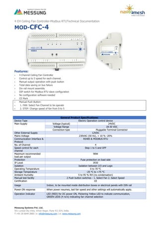 Messung Systems Pvt. Ltd.
501 Lunkad Sky Vista, Viman Nagar, Pune 411 014, India.
T:+91 20 6649 2800 | e: info@messung.com | w: www.messung.com
4 CH Ceiling Fan Controller-Modbus RTUTechnical Documentation
MOD-CFC-4
Features:
 4 Channel Ceiling Fan Controller
 Control up to 5 speed for each channel.
 Manual output operation with push button
 Total data saving on bus failure
 Din rail mount assembly
 DIP switch for Modbus RTU slave configuration
 No configuration software needed
 CE Mark
 Manual Push Button:
 1. FAN: Select Fan Channel to be operate
 2. STEP: Change speed of fan from 0 to 5
General Product Specifications:
Device Type Electric Operation control device
Main Supply Voltage (typical) 24VDC
Voltage Range 18-30 VDC
Connection type Pluggable Terminal Connector
Other External Supply 12VDC
Mains Voltage 230VAC (50 Hz), + 10 % -20%
Communication Interface &
Protocol
RS485 & MODBUS RTU
No. of Channel 4
Speed control for each
channel
Step 1 to 5 and OFF
Maximum recommended
load per output
90W
Protection Fuse protection on load side
IP Level IP20
Isolation Isolation between I/O and Logic
Operating Temperature 0 to 70 °C
Storage Temperature -25 °C to +75 °C
Ambient Humidity 5 to 95 % RH (no condensation)
Manual test facility 2 Push button switches - 1. Select Fan 2. Select Speed
Certification CE
Usage Indoor, to be mounted inside distribution boxes or electrical panels with DIN rail
Power ON response When power resumes, last fan speed and other settings will automatically apply.
Operation Indicator LED (RED) for DC power ON, Flickering Yellow LED to indicate communication,
GREEN LEDS (4 no’s) indicating fan channel selection
 