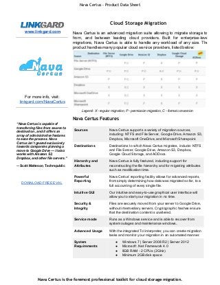Nava Certus - Product Data Sheet 
www.linkgard.com 
For more info, visit: 
linkgard.com/NavaCertus 
“Nava Certus is capable of 
transferring files from source to 
destination , and it offers an 
array of administrative features 
to ease the process. Nava 
Certus isn’t geared exclusively 
towards companies planning a 
move to Google Drive — it also 
works with Amazon S3, 
Dropbox, and other file servers.” 
­­Scott 
Matteson, Techrepublic 
DOWNLOAD FREE EVAL 
Cloud Storage Migration 
Nava Certus is an advanced migration suite allowing to migrate storage to, 
from, and between leading cloud providers. Built for enterprise­level 
migrations, Nava Certus is able to handle any workload of any size. The 
product handles many popular cloud service providers, listed below: 
Legend: X ­regular 
migration, P ­permission 
migration, C ­format 
conversion 
Nava Certus Features 
Sources Nava Certus supports a variety of migration sources, 
including: NTFS and File Server, Google Drive, Amazon S3, 
Dropbox, Microsoft OneDrive, and Microsoft Sharepoint. 
Destinations Destinations to which Nava Certus migrates, include: NTFS 
and File Server, Google Drive, Amazon S3, Dropbox, 
Google Cloud Storage, and AODocs. 
Hierarchy and 
Attributes 
Nava Certus is fully featured, including support for 
reconstructing the file hierarchy and for migrating attributes 
such as modification time. 
Powerful 
Reporting 
Nava Certus’ reporting facility allows for advanced reports, 
from simply determining how data was migrated so far, to a 
full accounting of every single file. 
Intuitive GUI Our intuitive and easy­to­use 
graphical user interface will 
allow you to start your migration in no time. 
Security & 
Integrity 
Files are securely moved from your server to Google Drive, 
without intermediary servers. Cryptographic hashes ensure 
that the destination content is unaltered. 
Service mode Runs as a Windows service and is able to recover from 
system outages and maintenance windows.. 
Advanced Usage With the integrated Tcl interpreter, you can create migration 
tasks and monitor your migration in an automated manner. 
System 
Requirements 
● Windows 7 | Server 2008 R2 | Server 2012 
● Microsoft .Net Framework 4.0 
● 8GB RAM ­2 
CPUs (2GHz) 
● Minimum 2GB disk space 
Nava Certus is the foremost professional toolkit for cloud storage migration. 
