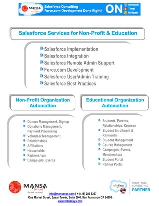 Salesforce Services for Non-Profit & Education


                   Salesforce Implementation
                   Salesforce Integration
                   Salesforce Remote Admin Support
                   Force.com Development
                   Salesforce User/Admin Training
                   Salesforce Best Practices


Non-Profit Organization                           Educational Organization
     Automation                                         Automation
               a
    Donors Management, Signup                                  Students, Parents,
    Donations Management,                                      Relationships, Courses
    Payment Processing                                         Student Enrollment &
    Volunteer Management                                       Payments
    Relationships                                              Student Management
    Affiliations                                               Course Management
    Households                                                 Campaigns, Events,
    Partnerships                                               Memberships
    Campaigns, Events                                          Student Portal
                                                               Partner Portal




                     info@mansasys.com | +1(415) 293 8297
     One Market Street, Spear Tower, Suite 3600, San Francisco CA 94105
                            www.mansasys.com
 