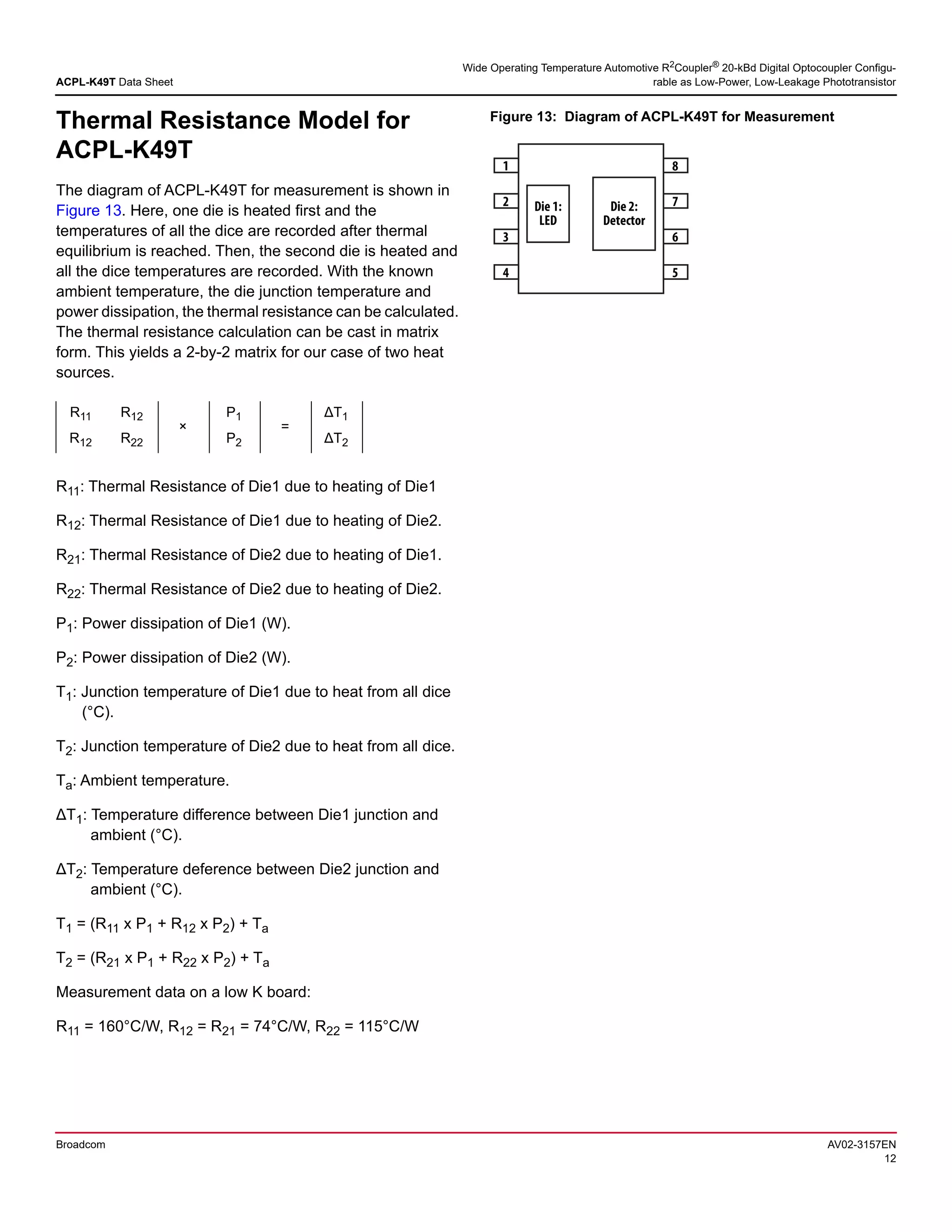 ACPL-K49T Data Sheet
Wide Operating Temperature Automotive R2
Coupler®
20-kBd Digital Optocoupler Configu-
rable as Low-Power, Low-Leakage Phototransistor
Broadcom AV02-3157EN
12
Thermal Resistance Model for
ACPL-K49T
The diagram of ACPL-K49T for measurement is shown in
Figure 13. Here, one die is heated first and the
temperatures of all the dice are recorded after thermal
equilibrium is reached. Then, the second die is heated and
all the dice temperatures are recorded. With the known
ambient temperature, the die junction temperature and
power dissipation, the thermal resistance can be calculated.
The thermal resistance calculation can be cast in matrix
form. This yields a 2-by-2 matrix for our case of two heat
sources.
R11: Thermal Resistance of Die1 due to heating of Die1
R12: Thermal Resistance of Die1 due to heating of Die2.
R21: Thermal Resistance of Die2 due to heating of Die1.
R22: Thermal Resistance of Die2 due to heating of Die2.
P1: Power dissipation of Die1 (W).
P2: Power dissipation of Die2 (W).
T1: Junction temperature of Die1 due to heat from all dice
(°C).
T2: Junction temperature of Die2 due to heat from all dice.
Ta: Ambient temperature.
ΔT1: Temperature difference between Die1 junction and
ambient (°C).
ΔT2: Temperature deference between Die2 junction and
ambient (°C).
T1 = (R11 x P1 + R12 x P2) + Ta
T2 = (R21 x P1 + R22 x P2) + Ta
Measurement data on a low K board:
R11 = 160°C/W, R12 = R21 = 74°C/W, R22 = 115°C/W
Figure 13: Diagram of ACPL-K49T for Measurement
R11 R12
×
P1
=
ΔT1
R12 R22 P2 ΔT2
1
2
3
4
8
7
6
5
Die 1:
LED
Die 2:
Detector
 