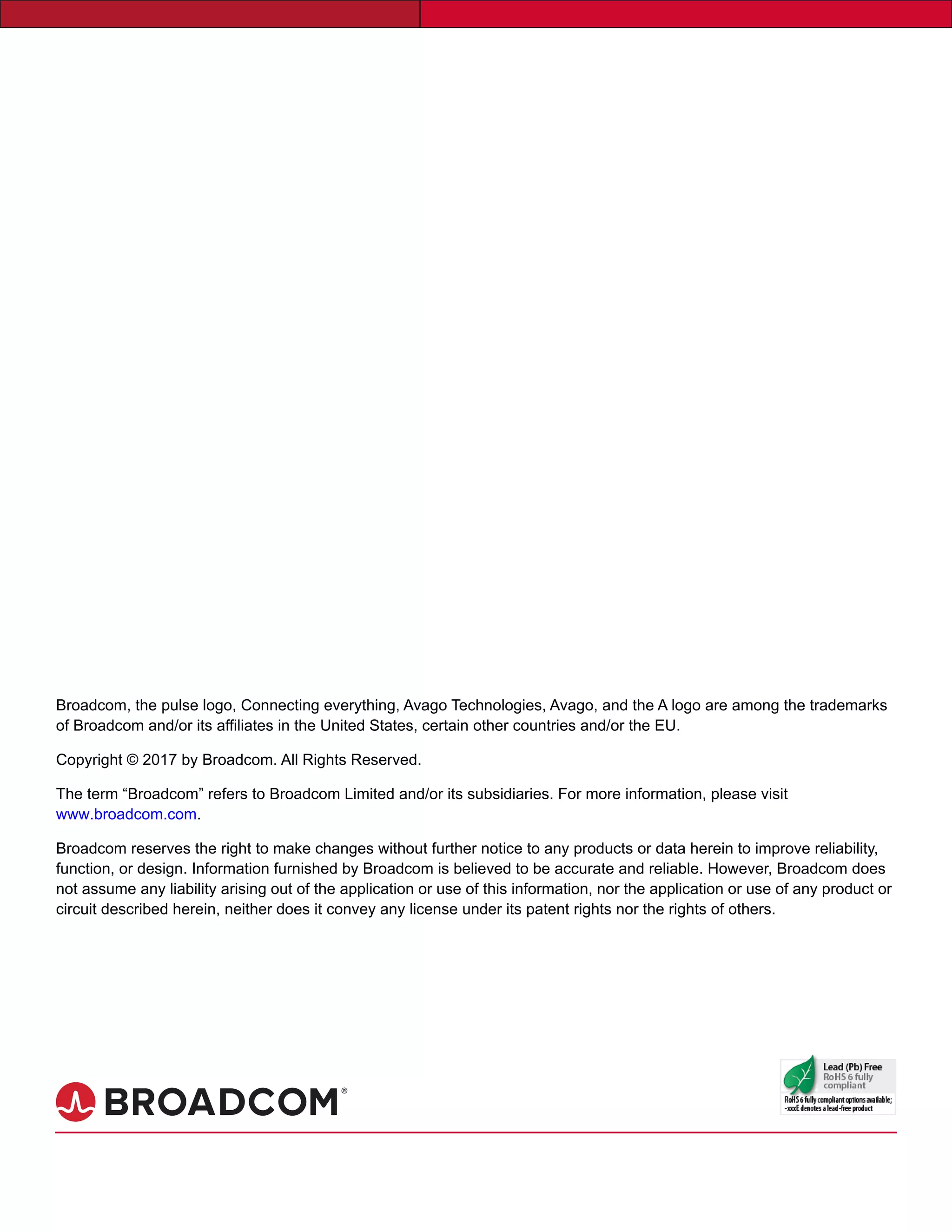 Broadcom, the pulse logo, Connecting everything, Avago Technologies, Avago, and the A logo are among the trademarks
of Broadcom and/or its affiliates in the United States, certain other countries and/or the EU.
Copyright © 2017 by Broadcom. All Rights Reserved.
The term “Broadcom” refers to Broadcom Limited and/or its subsidiaries. For more information, please visit
www.broadcom.com.
Broadcom reserves the right to make changes without further notice to any products or data herein to improve reliability,
function, or design. Information furnished by Broadcom is believed to be accurate and reliable. However, Broadcom does
not assume any liability arising out of the application or use of this information, nor the application or use of any product or
circuit described herein, neither does it convey any license under its patent rights nor the rights of others.
 