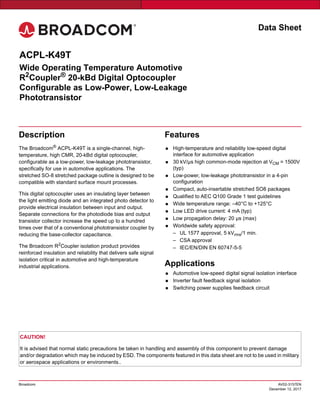 Data Sheet
Broadcom AV02-3157EN
December 12, 2017
Description
The Broadcom®
ACPL-K49T is a single-channel, high-
temperature, high CMR, 20-kBd digital optocoupler,
configurable as a low-power, low-leakage phototransistor,
specifically for use in automotive applications. The
stretched SO-8 stretched package outline is designed to be
compatible with standard surface mount processes.
This digital optocoupler uses an insulating layer between
the light emitting diode and an integrated photo detector to
provide electrical insulation between input and output.
Separate connections for the photodiode bias and output
transistor collector increase the speed up to a hundred
times over that of a conventional phototransistor coupler by
reducing the base-collector capacitance.
The Broadcom R2
Coupler isolation product provides
reinforced insulation and reliability that delivers safe signal
isolation critical in automotive and high-temperature
industrial applications.
Features
 High-temperature and reliability low-speed digital
interface for automotive application
 30 kV/μs high common-mode rejection at VCM = 1500V
(typ)
 Low-power, low-leakage phototransistor in a 4-pin
configuration
 Compact, auto-insertable stretched SO8 packages
 Qualified to AEC Q100 Grade 1 test guidelines
 Wide temperature range: –40°C to +125°C
 Low LED drive current: 4 mA (typ)
 Low propagation delay: 20 μs (max)
 Worldwide safety approval:
– UL 1577 approval, 5 kVrms/1 min.
– CSA approval
– IEC/EN/DIN EN 60747-5-5
Applications
 Automotive low-speed digital signal isolation interface
 Inverter fault feedback signal isolation
 Switching power supplies feedback circuit
CAUTION!
It is advised that normal static precautions be taken in handling and assembly of this component to prevent damage
and/or degradation which may be induced by ESD. The components featured in this data sheet are not to be used in military
or aerospace applications or environments..
ACPL-K49T
Wide Operating Temperature Automotive
R2
Coupler®
20-kBd Digital Optocoupler
Configurable as Low-Power, Low-Leakage
Phototransistor
 