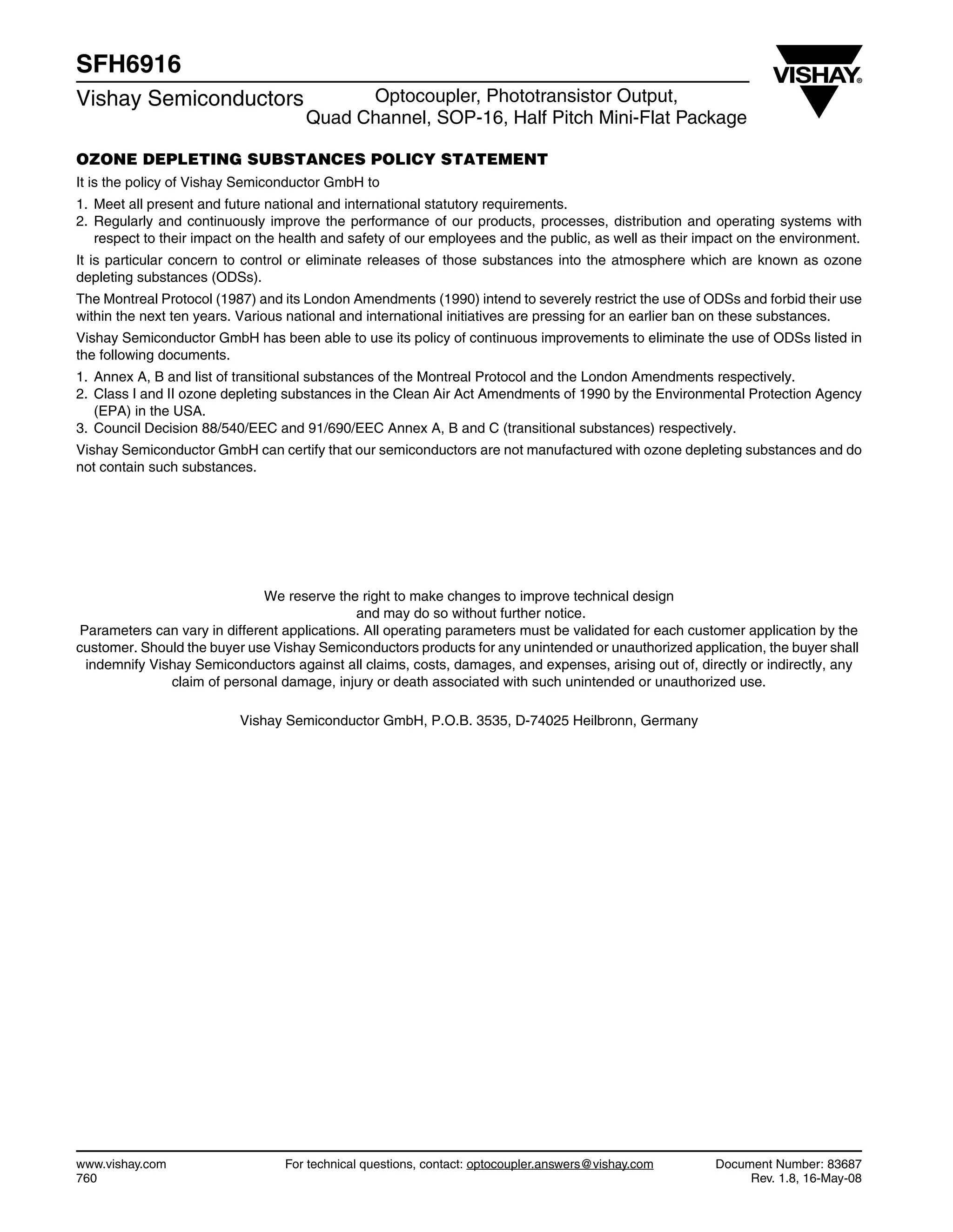 www.vishay.com For technical questions, contact: optocoupler.answers@vishay.com Document Number: 83687
760 Rev. 1.8, 16-May-08
SFH6916
Vishay Semiconductors Optocoupler, Phototransistor Output,
Quad Channel, SOP-16, Half Pitch Mini-Flat Package
OZONE DEPLETING SUBSTANCES POLICY STATEMENT
It is the policy of Vishay Semiconductor GmbH to
1. Meet all present and future national and international statutory requirements.
2. Regularly and continuously improve the performance of our products, processes, distribution and operating systems with
respect to their impact on the health and safety of our employees and the public, as well as their impact on the environment.
It is particular concern to control or eliminate releases of those substances into the atmosphere which are known as ozone
depleting substances (ODSs).
The Montreal Protocol (1987) and its London Amendments (1990) intend to severely restrict the use of ODSs and forbid their use
within the next ten years. Various national and international initiatives are pressing for an earlier ban on these substances.
Vishay Semiconductor GmbH has been able to use its policy of continuous improvements to eliminate the use of ODSs listed in
the following documents.
1. Annex A, B and list of transitional substances of the Montreal Protocol and the London Amendments respectively.
2. Class I and II ozone depleting substances in the Clean Air Act Amendments of 1990 by the Environmental Protection Agency
(EPA) in the USA.
3. Council Decision 88/540/EEC and 91/690/EEC Annex A, B and C (transitional substances) respectively.
Vishay Semiconductor GmbH can certify that our semiconductors are not manufactured with ozone depleting substances and do
not contain such substances.
We reserve the right to make changes to improve technical design
and may do so without further notice.
Parameters can vary in different applications. All operating parameters must be validated for each customer application by the
customer. Should the buyer use Vishay Semiconductors products for any unintended or unauthorized application, the buyer shall
indemnify Vishay Semiconductors against all claims, costs, damages, and expenses, arising out of, directly or indirectly, any
claim of personal damage, injury or death associated with such unintended or unauthorized use.
Vishay Semiconductor GmbH, P.O.B. 3535, D-74025 Heilbronn, Germany
 
