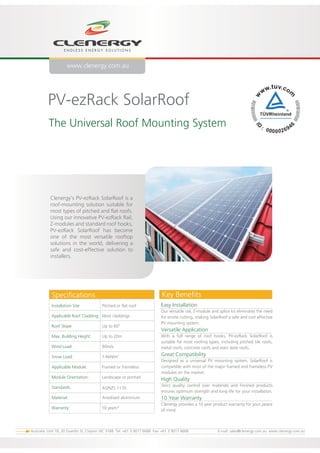 PV-ezRack SolarRoof
The Universal Roof Mounting System
Installation Site: Pitched or flat roof
Applicable Roof Cladding: Most claddings
Roof Slope: Up to 60
o
Max. Building Height: Up to 20m
Wind Load: 80m/s
Snow Load: 1.4kN/m2
Applicable Module: Framed or frameless
Module Orientation: Landscape or portrait
Standards:
Material: Anodised aluminium
Warranty: 10 years*
Easy Installation
Our versatile rail, Z-module and splice kit eliminates the need
for onsite cutting, making SolarRoof a safe and cost effective
PV mounting system.
Versatile Application
With a full range of roof hooks, PV-ezRack SolarRoof is
suitable for most roofing types, including pitched tile roofs,
metal roofs, concrete roofs and even slate roofs.
Great Compatibility
Designed as a universal PV mounting system, SolarRoof is
compatible with most of the major framed and frameless PV
modules on the market.
High Quality
Strict quality control over materials and finished products
ensures optimum strength and long life for your installation.
10 Year Warranty
Clenergy provides a 10 year product warranty for your peace
of mind.
Clenergy’s PV-ezRack SolarRoof is a
roof-mounting solution suitable for
most types of pitched and flat roofs.
Using our innovative PV-ezRack Rail,
Z-modules and standard roof hooks,
PV-ezRack SolarRoof has become
one of the most versatile rooftop
solutions in the world, delivering a
safe and cost-effective solution to
installers.
AS/NZS 1170
Key BenefitsSpecifications
www.clenergy.com.au
Australia: Unit 18, 20 Duerdin St, Clayton VIC 3168 Tel: +61 3 9017 6688 Fax: +61 3 9017 6668 E-mail: sales@clenergy.com.au www.clenergy.com.au
 