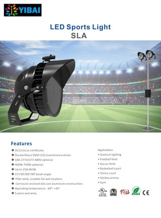LED Sports Light
Applica on:
• Stadium ligh ng
• Football ﬁeld
• Soccer ﬁeld
• Basketball court
• Tennis court
• Hockey arenas
• Gym
Features
LISTED
E357402
◆ DLC/cULus cer ﬁcate;
◆ Osram/Seoul SMD LED,Inventronice driver
◆ 100-277V/277-480V op onal
◆ 400W-750W op onal;
◆ Up to 150LM/W;
◆ 15°/30°/60°/90° beam angle
◆ IP66 rated, suitable for wet loca on;
◆ Corrosion resistant die cast aluminum construc on;
◆ Opera ng temperature: -40°~ +45°
◆ 5 years warranty.
SLA
 